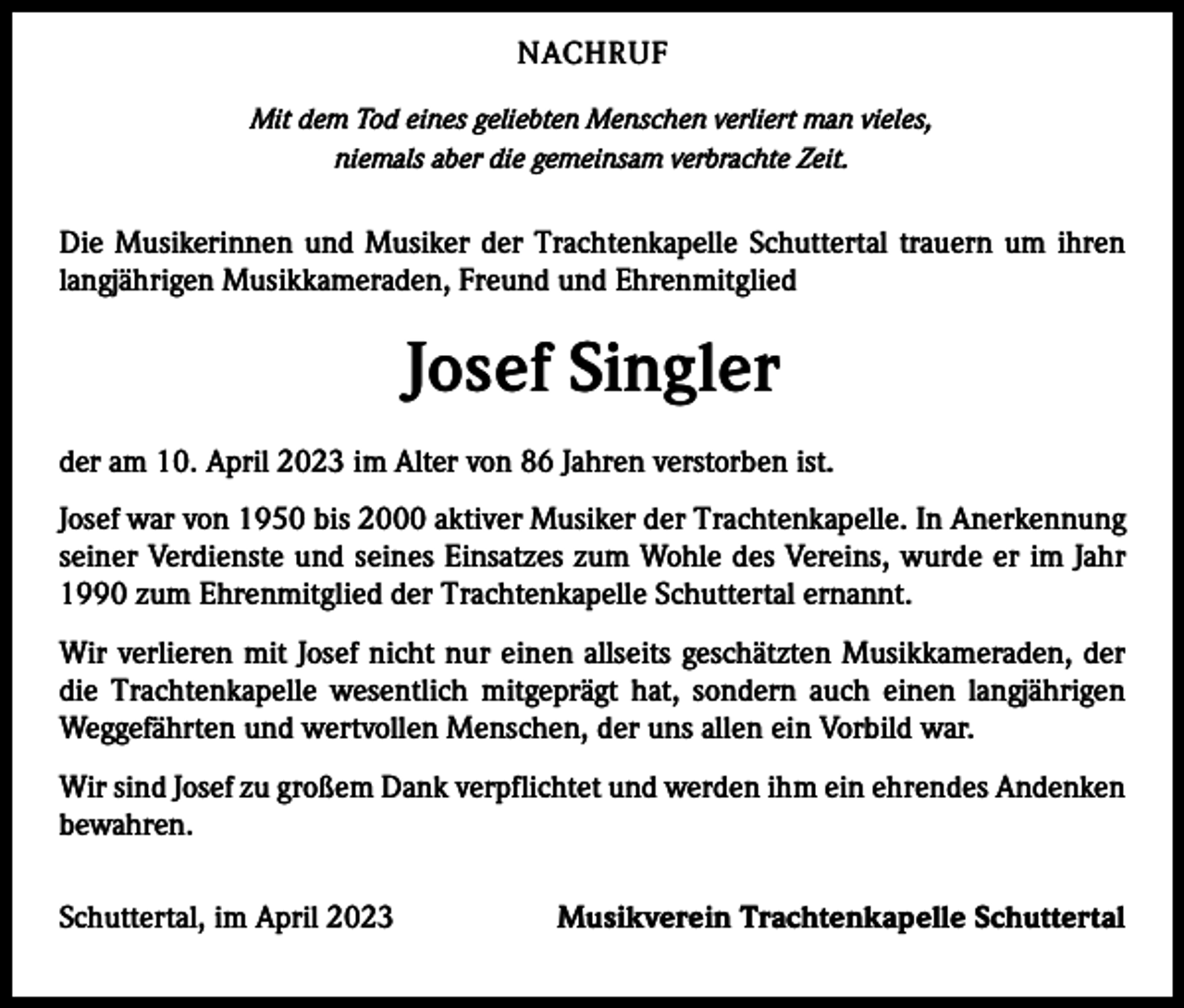 <p>NACHRUF<br />Mit dem Tod eines geliebten Menschen verliert man vieles,<br />niemals aber die gemeinsam verbrachte Zeit.</p><p>Die Musikerinnen und Musiker der Trachtenkapelle Schuttertal trauern um ihren<br />­langjährigen Musikkameraden, Freund und Ehrenmitglied</p><p>Josef Singler<br />der am 10. April 2023 im Alter von 86 Jahren verstorben ist.<br />Josef war von 1950 bis 2000 aktiver Musiker der Trachtenkapelle. In Anerkennung<br />seiner Verdienste und seines Einsatzes zum Wohle des Vereins, wurde er im Jahr<br />1990 zum Ehrenmitglied der Trachtenkapelle Schuttertal ernannt.<br />Wir verlieren mit Josef nicht nur einen allseits geschätzten Musikkameraden, der<br />die Trachtenkapelle wesentlich mitgeprägt hat, sondern auch einen langjährigen<br />Weggefährten und wertvollen Menschen, der uns allen ein Vorbild war.<br />Wir sind Josef zu großem Dank verpflichtet und werden ihm ein ehrendes A<br />­ ndenken<br />bewahren.<br />Schuttertal, im April 2023</p><p>Musikverein Trachtenkapelle Schuttertal</p>