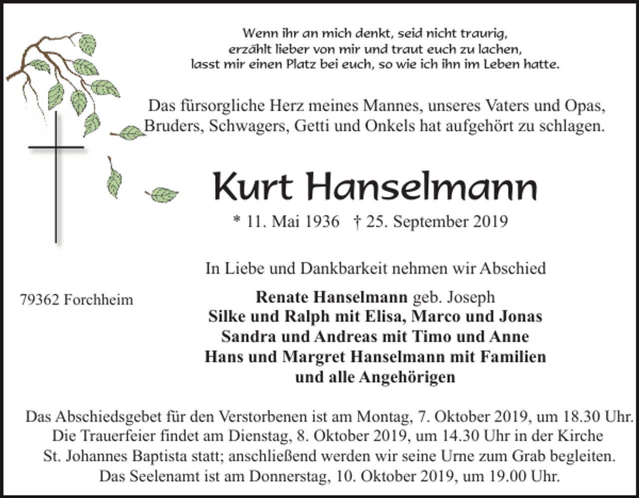 <p>Wenn ihr an mich denkt, seid nicht traurig,<br />erzählt lieber von mir und traut euch zu lachen,<br />lasst mir einen Platz bei euch, so wie ich ihn im Leben hatte.</p><p>Das fürsorgliche Herz meines Mannes, unseres Vaters und Opas,<br />Bruders, Schwagers, Getti und Onkels hat aufgehört zu schlagen.</p><p>Kurt Hanselmann<br />* 11. Mai 1936 † 25. September 2019<br />In Liebe und Dankbarkeit nehmen wir Abschied<br />79362 Forchheim</p><p>Renate Hanselmann geb. Joseph<br />Silke und Ralph mit Elisa, Marco und Jonas<br />Sandra und Andreas mit Timo und Anne<br />Hans und Margret Hanselmann mit Familien<br />und alle Angehörigen</p><p>Das Abschiedsgebet für den Verstorbenen ist am Montag, 7. Oktober 2019, um 18.30 Uhr.<br />Die Trauerfeier findet am Dienstag, 8. Oktober 2019, um 14.30 Uhr in der Kirche<br />St. Johannes Baptista statt; anschließend werden wir seine Urne zum Grab begleiten.<br />Das Seelenamt ist am Donnerstag, 10. Oktober 2019, um 19.00 Uhr.</p>