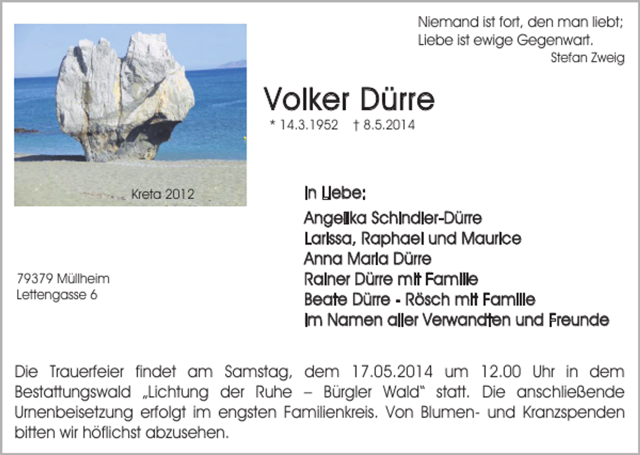 <p>Niemand ist fort, den man liebt;<br />Liebe ist ewige Gegenwart.<br />Stefan Zweig</p><p>Volker Dürre<br />* 14.3.1952</p><p>Kreta 2012</p><p>79379 Müllheim<br />Lettengasse 6</p><p>† 8.5.2014</p><p>In Liebe:<br />Angelika Schindler-Dürre<br />Larissa, Raphael und Maurice<br />Anna Maria Dürre<br />Rainer Dürre mit Familie<br />Beate Dürre - Rösch mit Familie<br />im Namen aller Verwandten und Freunde</p><p>Die Trauerfeier findet am Samstag, dem 17.05.2014 um 12.00 Uhr in dem<br />Bestattungswald „Lichtung der Ruhe – Bürgler Wald“ statt. Die anschließende<br />Urnenbeisetzung erfolgt im engsten Familienkreis. Von Blumen- und Kranzspenden<br />bitten wir höflichst abzusehen.</p>