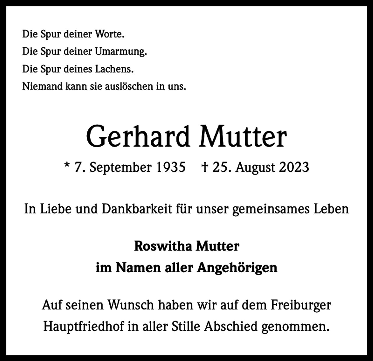 <p>Die Spur deiner Worte.<br />Die Spur deiner Umarmung.<br />Die Spur deines Lachens.<br />Niemand kann sie auslöschen in uns.</p><p>Gerhard Mutter<br />* 7. September 1935 † 25. August 2023<br />In Liebe und Dankbarkeit für unser gemeinsames Leben<br />Roswitha Mutter<br />im Namen aller Angehörigen<br />Auf seinen Wunsch haben wir auf dem Freiburger<br />Hauptfriedhof in aller Stille Abschied genommen.</p>