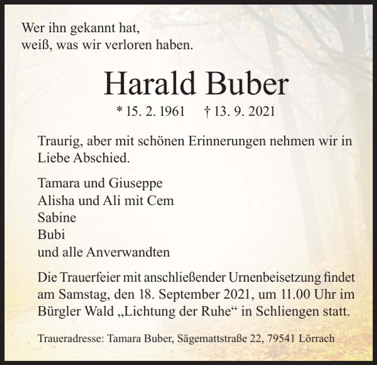 <p>Wer ihn gekannt hat,<br />weiß, was wir verloren haben.</p><p>Harald Buber<br />* 15. 2. 1961</p><p>† 13. 9. 2021</p><p>Traurig, aber mit schönen Erinnerungen nehmen wir in<br />Liebe Abschied.<br />Tamara und Giuseppe<br />Alisha und Ali mit Cem<br />Sabine<br />Bubi<br />und alle Anverwandten<br />Die Trauerfeier mit anschließender Urnenbeisetzung findet<br />am Samstag, den 18. September 2021, um 11.00 Uhr im<br />Bürgler Wald „Lichtung der Ruhe“ in Schliengen statt.<br />Traueradresse: Tamara Buber, Sägemattstraße 22, 79541 Lörrach</p>