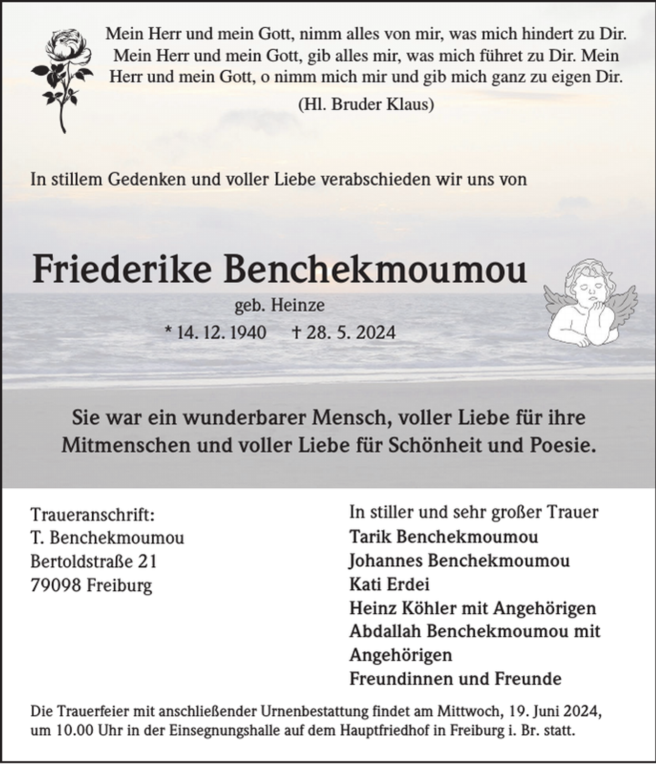 <p>Mein Herr und mein Gott, nimm alles von mir, was mich hindert zu Dir.<br />Mein Herr und mein Gott, gib alles mir, was mich führet zu Dir. Mein<br />Herr und mein Gott, o nimm mich mir und gib mich ganz zu eigen Dir.<br />(Hl. Bruder Klaus)</p><p>In stillem Gedenken und voller Liebe verabschieden wir uns von</p><p>Friederike Benchekmoumou<br />geb. Heinze<br />* 14. 12. 1940 † 28. 5. 2024</p><p>Sie war ein wunderbarer Mensch, voller Liebe für ihre<br />Mitmenschen und voller Liebe für Schönheit und Poesie.<br />Traueranschrift:<br />T. Benchekmoumou<br />Bertoldstraße 21<br />79098 Freiburg</p><p>In stiller und sehr großer Trauer<br />Tarik Benchekmoumou<br />Johannes Benchekmoumou<br />Kati Erdei<br />Heinz Köhler mit Angehörigen<br />Abdallah Benchekmoumou mit<br />Angehörigen<br />Freundinnen und Freunde</p><p>Die Trauerfeier mit anschließender Urnenbestattung findet am Mittwoch, 19. Juni 2024,<br />um 10.00 Uhr in der Einsegnungshalle auf dem Hauptfriedhof in Freiburg i. Br. statt.</p>