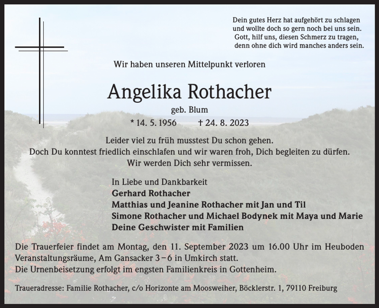 <p>Dein gutes Herz hat aufgehört zu schlagen<br />und wollte doch so gern noch bei uns sein.<br />Gott, hilf uns, diesen Schmerz zu tragen,<br />denn ohne dich wird manches anders sein.</p><p>Wir haben unseren Mittelpunkt verloren</p><p>Angelika Rothacher<br />geb. Blum<br />* 14. 5. 1956<br />† 24. 8. 2023<br />Leider viel zu früh musstest Du schon gehen.<br />Doch Du konntest friedlich einschlafen und wir waren froh, Dich begleiten zu dürfen.<br />Wir werden Dich sehr vermissen.<br />In Liebe und Dankbarkeit<br />Gerhard Rothacher<br />Matthias und Jeanine Rothacher mit Jan und Til<br />Simone Rothacher und Michael Bodynek mit Maya und Marie<br />Deine Geschwister mit Familien<br />Die Trauerfeier findet am Montag, den 11. September 2023 um 16.00 Uhr im Heuboden<br />Veranstaltungsräume, Am Gansacker 3 – 6 in Umkirch statt.<br />Die Urnenbeisetzung erfolgt im engsten Familienkreis in Gottenheim.<br />Traueradresse: Familie Rothacher, c/o Horizonte am Moosweiher, Böcklerstr. 1, 79110 Freiburg</p>