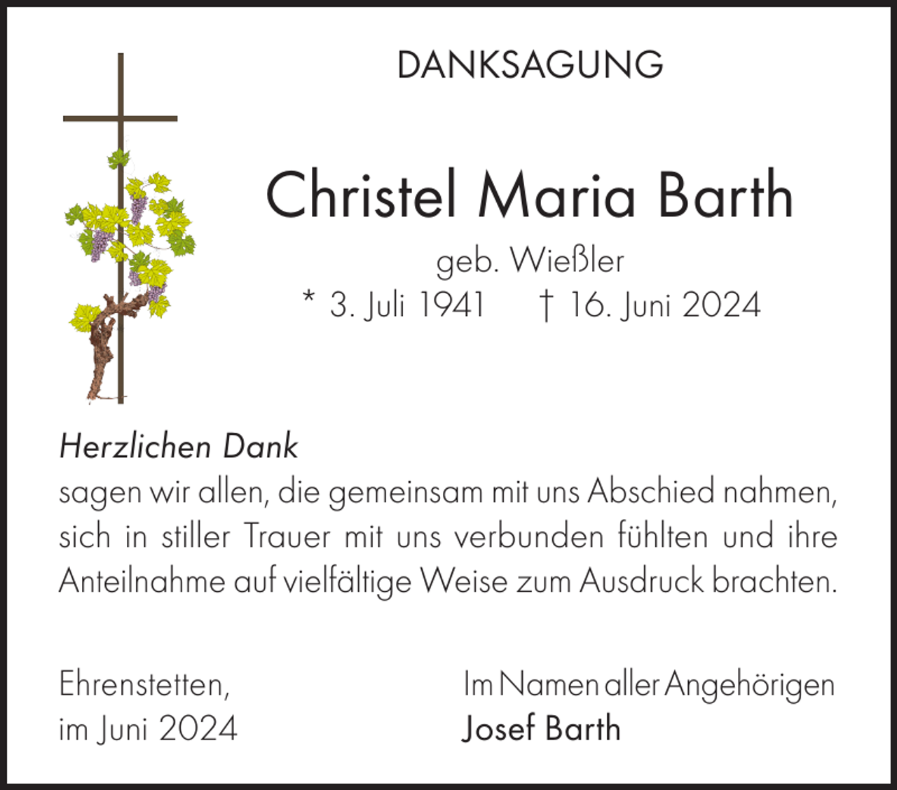 <p>DANKSAGUNG</p><p>Christel Maria Barth<br />geb. Wießler<br />* 3. Juli 1941 † 16. Juni 2024</p><p>Herzlichen Dank<br />sagen wir allen, die gemeinsam mit uns Abschied nahmen,<br />sich in stiller Trauer mit uns verbunden fühlten und ihre<br />Anteilnahme auf vielfältige Weise zum Ausdruck brachten.<br />Ehrenstetten,<br />im Juni 2024</p><p>Im Namen aller Angehörigen<br />Josef Barth</p>