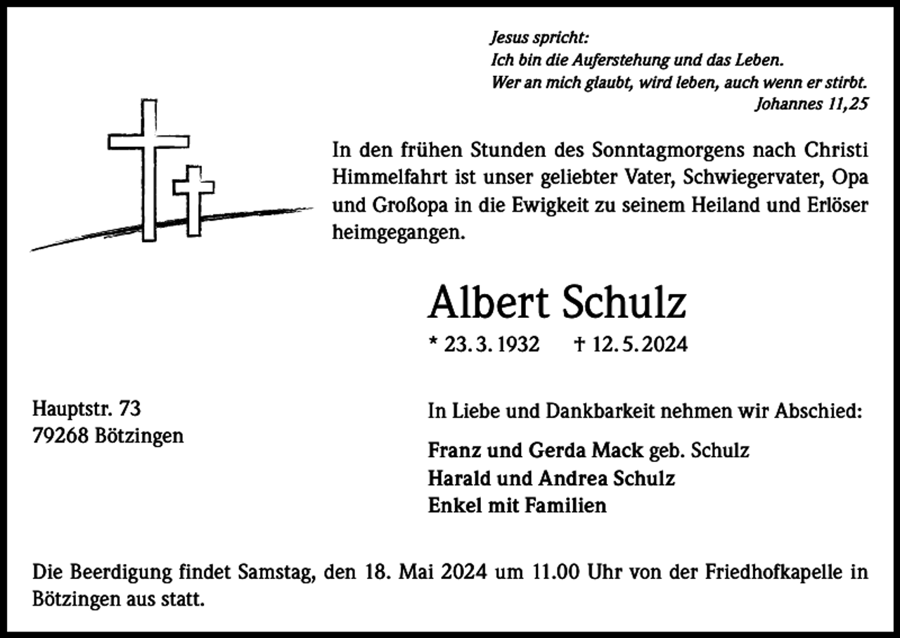 <p>Jesus spricht:<br />Ich bin die Auferstehung und das Leben.<br />Wer an mich glaubt, wird leben, auch wenn er stirbt.<br />Johannes 11,25</p><p>In den frühen Stunden des Sonntagmorgens nach Christi<br />Himmelfahrt ist unser geliebter Vater, Schwiegervater, Opa<br />und Großopa in die Ewigkeit zu seinem Heiland und Erlöser<br />heimgegangen.</p><p>Albert Schulz<br />* 23. 3. 1932 † 12. 5. 2024<br />Hauptstr. 73<br />79268 Bötzingen</p><p>In Liebe und Dankbarkeit nehmen wir Abschied:<br />Franz und Gerda Mack geb. Schulz<br />Harald und Andrea Schulz<br />Enkel mit Familien</p><p>Die Beerdigung findet Samstag, den 18. Mai 2024 um 11.00 Uhr von der Friedhofkapelle in<br />Bötzingen aus statt.</p>