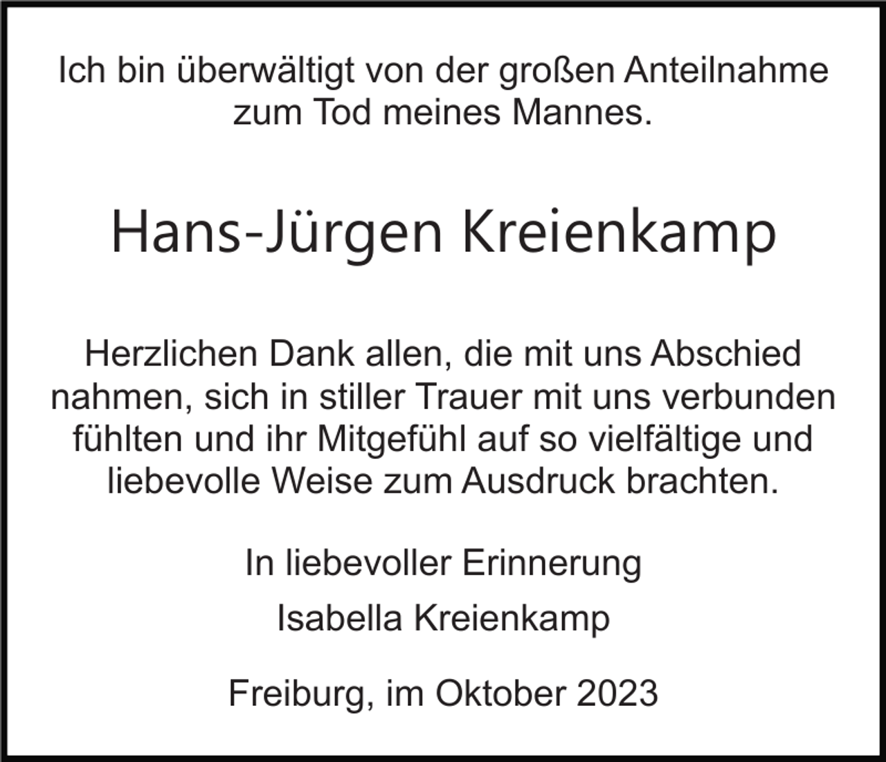 <p>Ich bin überwältigt von der großen Anteilnahme<br />zum Tod meines Mannes.<br />Bild einfügen</p><p>Hans-Jürgen Kreienkamp</p><p>Herzlichen Dank allen, die mit uns Abschied<br />nahmen, sich in stiller Trauer mit uns verbunden<br />fühlten und ihr Mitgefühl auf so vielfältige und<br />liebevolle Weise zum Ausdruck brachten.<br />In liebevoller Erinnerung<br />Isabella Kreienkamp<br />Freiburg, im Oktober 2023</p>