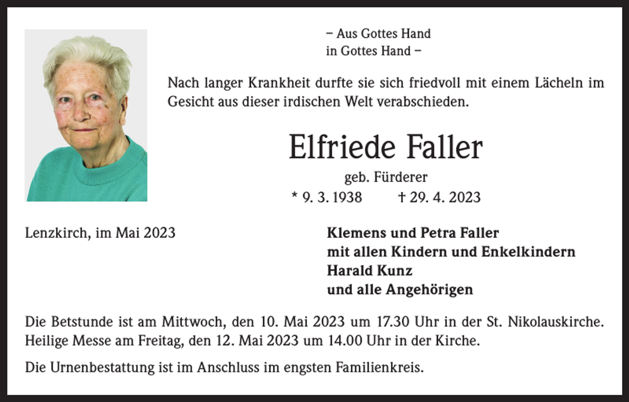 <p>– Aus Gottes Hand<br />in Gottes Hand –</p><p>Nach langer Krankheit durfte sie sich friedvoll mit einem Lächeln im<br />Gesicht aus dieser irdischen Welt verabschieden.</p><p>Elfriede Faller<br />geb. Fürderer<br />* 9. 3. 1938<br />† 29. 4. 2023<br />Lenzkirch, im Mai 2023</p><p>lemens und Petra Faller<br />K<br />mit allen Kindern und Enkelkindern<br />Harald Kunz<br />und alle Angehörigen</p><p>Die Betstunde ist am Mittwoch, den 10. Mai 2023 um 17.30 Uhr in der St. Nikolauskirche.<br />Heilige Messe am Freitag, den 12. Mai 2023 um 14.00 Uhr in der Kirche.<br />Die Urnenbestattung ist im Anschluss im engsten Familienkreis.</p>
