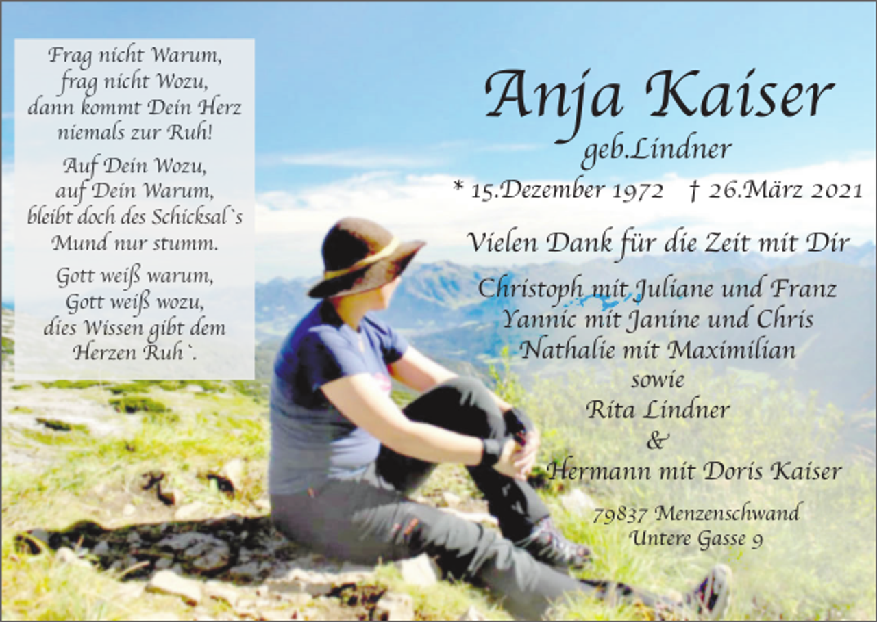 <p>Frag nicht Warum,<br />frag nicht Wozu,<br />dann kommt Dein Herz<br />niemals zur Ruh!<br />Auf Dein Wozu,<br />auf Dein Warum,<br />bleibt doch des Schicksal`s<br />Mund nur stumm.<br />Gott weiß warum,<br />Gott weiß wozu,<br />dies Wissen gibt dem<br />Herzen Ruh`.</p><p>Anja Kaiser<br />geb.Lindner</p><p>* 15.Dezember 1972 † 26.März 2021</p><p>Vielen Dank für die Zeit mit Dir<br />Christoph mit Juliane und Franz<br />Yannic mit Janine und Chris<br />Nathalie mit Maximilian<br />sowie<br />Rita Lindner<br />&amp;<br />Hermann mit Doris Kaiser<br />79837 Menzenschwand<br />Untere Gasse 9</p>