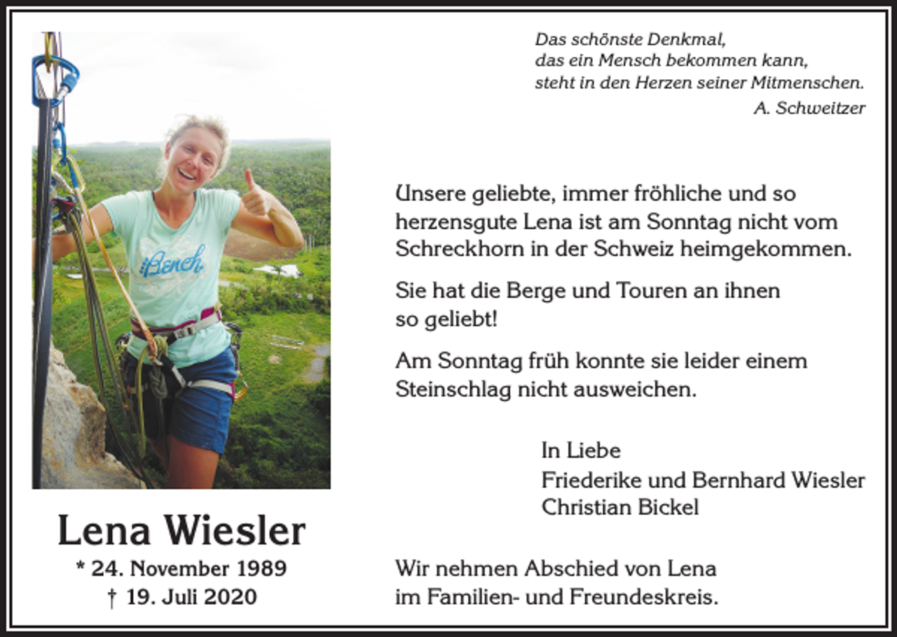 <p>Das schönste Denkmal,<br />das ein Mensch bekommen kann,<br />steht in den Herzen seiner Mitmenschen.</p><p>A. Schweitzer</p><p>Unsere geliebte, immer fröhliche und so<br />herzensgute Lena ist am Sonntag nicht vom<br />Schreckhorn in der Schweiz heimgekommen.<br />Sie hat die Berge und Touren an ihnen<br />so geliebt!<br />Am Sonntag früh konnte sie leider einem<br />Steinschlag nicht ausweichen.</p><p>Lena Wiesler<br />* 24. November 1989<br />† 19. Juli 2020</p><p>In Liebe<br />Friederike und Bernhard Wiesler<br />Christian Bickel<br />Wir nehmen Abschied von Lena<br />im Familien- und Freundeskreis.</p>
