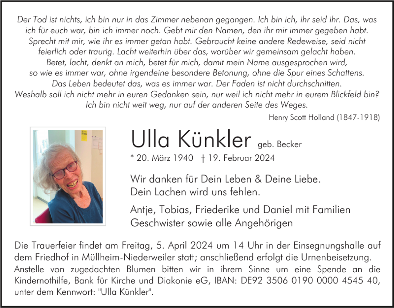 <p>Der Tod ist nichts, ich bin nur in das Zimmer nebenan gegangen. Ich bin ich, ihr seid ihr. Das, was<br />ich für euch war, bin ich immer noch. Gebt mir den Namen, den ihr mir immer gegeben habt.<br />Sprecht mit mir, wie ihr es immer getan habt. Gebraucht keine andere Redeweise, seid nicht<br />feierlich oder traurig. Lacht weiterhin über das, worüber wir gemeinsam gelacht haben.<br />Betet, lacht, denkt an mich, betet für mich, damit mein Name ausgesprochen wird,<br />so wie es immer war, ohne irgendeine besondere Betonung, ohne die Spur eines Schattens.<br />Das Leben bedeutet das, was es immer war. Der Faden ist nicht durchschnitten.<br />Weshalb soll ich nicht mehr in euren Gedanken sein, nur weil ich nicht mehr in eurem Blickfeld bin?<br />Ich bin nicht weit weg, nur auf der anderen Seite des Weges.<br />Henry Scott Holland (1847-1918)</p><p>Ulla Künkler</p><p>geb. Becker</p><p>* 20. März 1940 † 19. Februar 2024</p><p>Wir danken für Dein Leben &amp; Deine Liebe.<br />Dein Lachen wird uns fehlen.<br />Antje, Tobias, Friederike und Daniel mit Familien<br />Geschwister sowie alle Angehörigen<br />Die Trauerfeier findet am Freitag, 5. April 2024 um 14 Uhr in der Einsegnungshalle auf<br />dem Friedhof in Müllheim-Niederweiler statt; anschließend erfolgt die Urnenbeisetzung.<br />Anstelle von zugedachten Blumen bitten wir in ihrem Sinne um eine Spende an die<br />Kindernothilfe, Bank für Kirche und Diakonie eG, IBAN: DE92 3506 019000 4545 40,<br />unter dem Kennwort: "Ulla Künkler".</p>