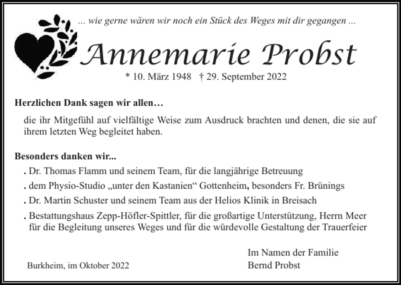 <p>... wie gerne wären wir noch ein Stück des Weges mit dir gegangen ...</p><p>Annemarie Probst<br />* 10. März 1948 † 29. September 2022</p><p>Herzlichen Dank sagen wir allen…<br />die ihr Mitgefühl auf vielfältige Weise zum Ausdruck brachten und denen, die sie auf<br />ihrem letzten Weg begleitet haben.<br />Besonders danken wir...<br />. Dr. Thomas Flamm und seinem Team, für die langjährige Betreuung<br />. dem Physio-Studio „unter den Kastanien“ Gottenheim, besonders Fr. Brünings<br />. Dr. Martin Schuster und seinem Team aus der Helios Klinik in Breisach<br />. Bestattungshaus Zepp-Höfler-Spittler, für die großartige Unterstützung, Herrn Meer<br />für die Begleitung unseres Weges und für die würdevolle Gestaltung der Trauerfeier</p><p>Burkheim, im Oktober 2022</p><p>Im Namen der Familie<br />Bernd Probst</p>