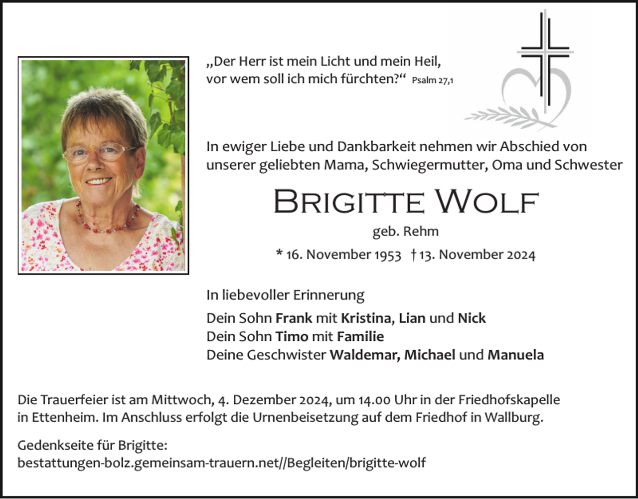 <p>„Der Herr ist mein Licht und mein Heil,<br />vor wem soll ich mich fürchten?“ Psalm 27,1</p><p>In ewiger Liebe und Dankbarkeit nehmen wir Abschied von<br />unserer geliebten Mama, Schwiegermutter, Oma und Schwester</p><p>Brigitte Wolf<br />geb. Rehm<br />* 16. November 1953 † 13. November 2024</p><p>In liebevoller Erinnerung<br />Dein Sohn Frank mit Kristina, Lian und Nick<br />Dein Sohn Timo mit Familie<br />Deine Geschwister Waldemar, Michael und Manuela<br />Die Trauerfeier ist am Mittwoch, 4. Dezember 2024, um 14.00 Uhr in der Friedhofskapelle<br />in Ettenheim. Im Anschluss erfolgt die Urnenbeisetzung auf dem Friedhof in Wallburg.<br />Gedenkseite für Brigitte:<br />bestattungen­bolz.gemeinsam­trauern.net//Begleiten/brigitte­​​wolf</p>