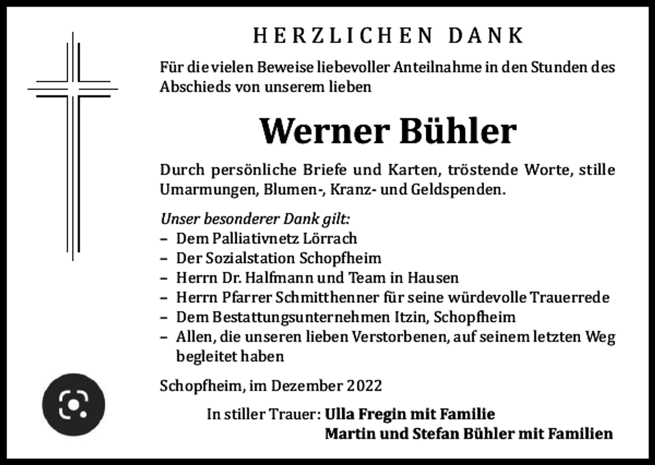 <p>HERZLICHEN DANK</p><p>Für die vielen Beweise liebevoller Anteilnahme in den Stunden des<br />Abschieds von unserem lieben</p><p>Werner Bühler</p><p>Durch persönliche Briefe und Karten, tröstende Worte, stille<br />Umarmungen, Blumen-, Kranz- und Geldspenden.<br />Unser besonderer Dank gilt:<br />– Dem Palliativnetz Lörrach<br />– Der Sozialstation Schopfheim<br />– Herrn Dr. Halfmann und Team in Hausen<br />– Herrn Pfarrer Schmitthenner für seine würdevolle Trauerrede<br />– Dem Bestattungsunternehmen Itzin, Schopfheim<br />– Allen, die unseren lieben Verstorbenen, auf seinem letzten Weg<br />begleitet haben<br />Schopfheim, im Dezember 2022</p><p>In stiller Trauer: U<br />lla Fregin mit Familie<br />Martin und Stefan Bühler mit Familien</p>