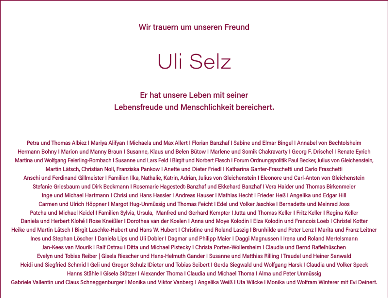 <p>Wir trauern um unseren Freund</p><p>Uli Selz<br />Er hat unsere Leben mit seiner<br />Lebensfreude und Menschlichkeit bereichert.</p><p>Petra und Thomas Albiez I Mariya Alifyan I Michaela und Max Allert I Florian Banzhaf I Sabine und Elmar Bingel I Annabel von Bechtolsheim<br />Hermann Bohny I Marion und Manny Braun I Susanne, Klaus und Belen Bütow I Marlene und Somik Chakravarty I Georg F. Drischel I Renate Eyrich<br />Martina und Wolfgang Feierling-Rombach I Susanne und Lars Feld I Birgit und Norbert Flasch I Forum Ordnungspolitik Paul Becker, Julius von Gleichenstein,<br />Martin Lätsch, Christian Noll, Franziska Pankow I Anette und Dieter Friedl I Katharina Ganter-Fraschetti und Carlo Fraschetti<br />Anschi und Ferdinand Gillmeister I Familien Ilka, Nathalie, Katrin, Adrian, Julius von Gleichenstein I Eleonore und Carl-Anton von Gleichenstein<br />Stefanie Griesbaum und Dirk Beckmann I Rosemarie Hagestedt-Banzhaf und Ekkehard Banzhaf I Vera Haider und Thomas Birkenmeier<br />Inge und Michael Hartmann I Chrisi und Hans Hassler I Andreas Hauser I Mathias Hecht I Frieder Heß I Angelika und Edgar Hill<br />Carmen und Ulrich Höppner I Margot Hug-Unmüssig und Thomas Feicht I Edel und Volker Jaschke I Bernadette und Meinrad Joos<br />Patcha und Michael Keidel I Familien Sylvia, Ursula, Manfred und Gerhard Kempter I Jutta und Thomas Keller I Fritz Keller I Regina Keller<br />Daniela und Herbert Klohé I Rose Kneißler I Dorothea van der Koelen I Anna und Moye Kolodin I Elza Kolodin und Francois Loeb I Christel Kotter<br />Heike und Martin Lätsch I Birgit Laschke-Hubert und Hans W. Hubert I Christine und Roland Laszig I Brunhilde und Peter Lenz I Marita und Franz Leitner<br />Ines und Stephan Löscher I Daniela Lips und Uli Dobler I Dagmar und Philipp Maier I Daggi Magnussen I Irena und Roland Mertelsmann<br />Jan-Kees van Mourik I Ralf Ostrau I Ditta und Michael Pistecky I Christa Porten-Wollersheim I Claudia und Bernd Raffelhüschen<br />Evelyn und Tobias Reiber | Gisela Riescher und Hans-Helmuth Gander I Susanne und Matthias Rilling I Traudel und Heiner Sanwald<br />Heidi und Siegfried Schmid I Geli und Gregor Schulz IDieter und Tobias Seibert I Gerda Siegwald und Wolfgang Harsk I Claudia und Volker Speck<br />Hanns Stähle I Gisela Stötzer I Alexander Thoma I Claudia und Michael Thoma I Alma und Peter Unmüssig<br />Gabriele Vallentin und Claus Schneggenburger I Monika und Viktor Vanberg I Angelika Weiß I Uta Wilcke I Monika und Wolfram Winterer mit Evi Deinert.</p>