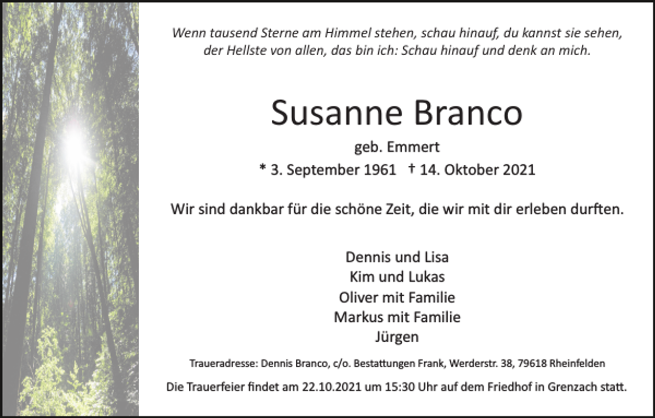 <p>Wenn tausend Sterne am Himmel stehen, schau hinauf, du kannst sie sehen,<br />der Hellste von allen, das bin ich: Schau hinauf und denk an mich.</p><p>Susanne Branco<br />geb. Emmert<br />* 3. September 1961 † 14. Oktober 2021<br />Wir sind dankbar für die schöne Zeit, die wir mit dir erleben dur�en.<br />Dennis und Lisa<br />Kim und Lukas<br />Oliver mit Familie<br />Markus mit Familie<br />Jürgen<br />Traueradresse: Dennis Branco, c/o. Besta�ungen Frank, Werderstr. 38, 79618 Rheinfelden</p><p>Die Trauerfeier ﬁndet am 22.10.2021 um 15:30 Uhr auf dem Friedhof in Grenzach sta�.</p>