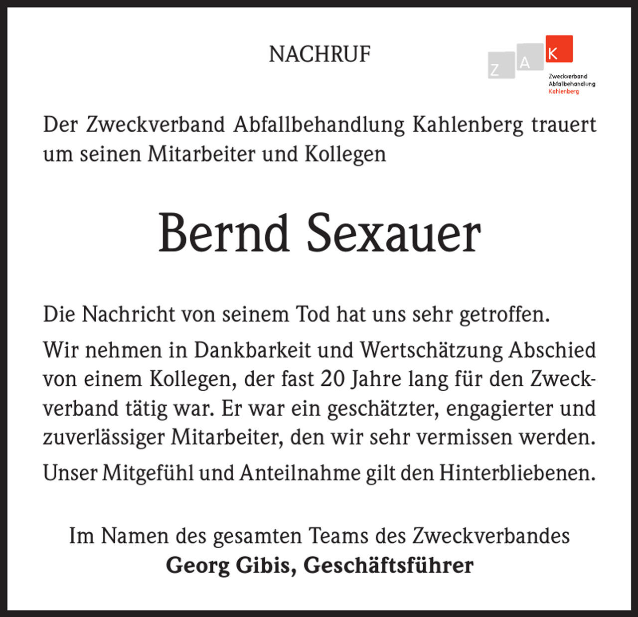 <p>NACHRUF<br />Der Zweckverband Abfallbehandlung Kahlenberg trauert<br />um seinen Mitarbeiter und Kollegen</p><p>Bernd Sexauer<br />Die Nachricht von seinem Tod hat uns sehr getroffen.<br />Wir nehmen in Dankbarkeit und Wertschätzung Abschied<br />von einem Kollegen, der fast 20 Jahre lang für den Zweckverband tätig war. Er war ein geschätzter, engagierter und<br />zuverlässiger Mitarbeiter, den wir sehr vermissen werden.<br />Unser Mitgefühl und Anteilnahme gilt den Hinterbliebenen.<br />Im Namen des gesamten Teams des Zweckverbandes<br />Georg Gibis, Geschäftsführer</p>