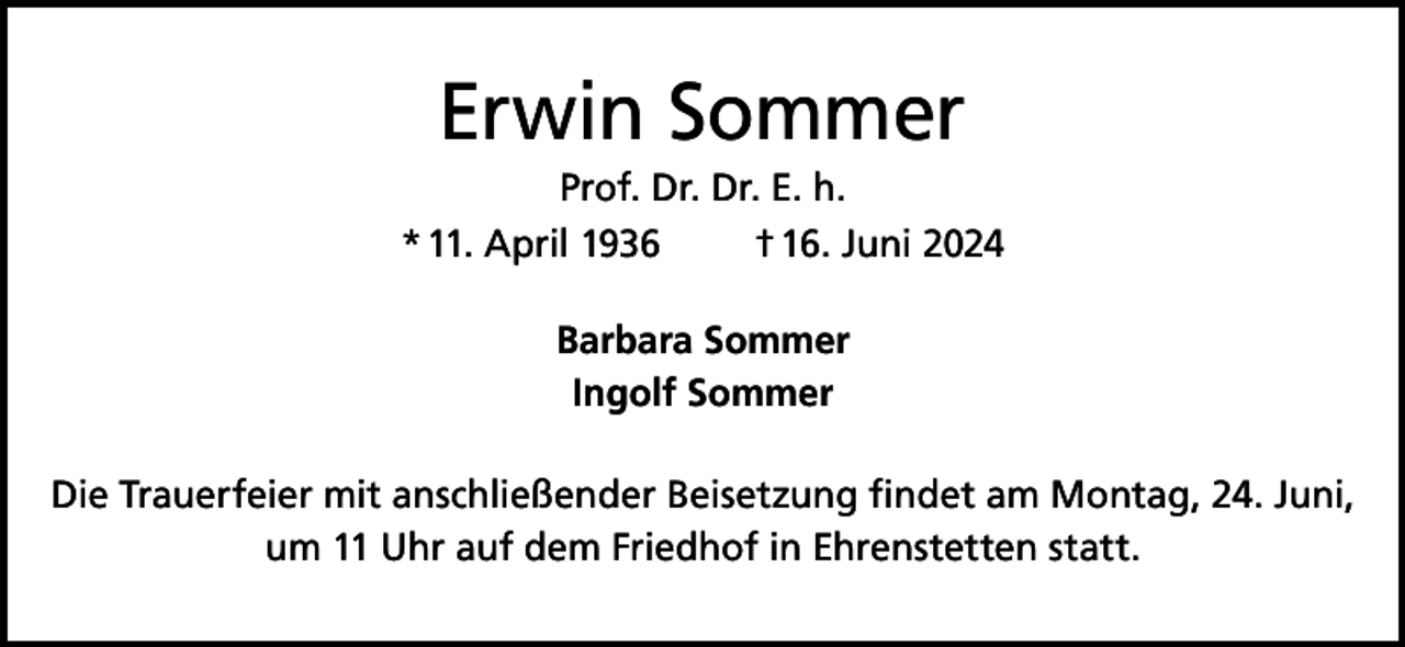<p>Erwin Sommer<br />Prof. Dr. Dr. E. h.<br />* 11. April 1936<br />† 16. Juni 2024<br />Barbara Sommer<br />Ingolf Sommer<br />Die Trauerfeier mit anschließender Beisetzung findet am Montag, 24. Juni,<br />um 11 Uhr auf dem Friedhof in Ehrenstetten statt.</p>