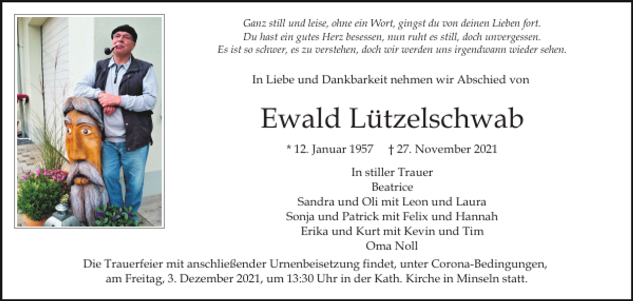 <p>Ganz still und leise, ohne ein Wort, gingst du von deinen Lieben fort.<br />Du hast ein gutes Herz besessen, nun ruht es still, doch unvergessen.<br />Es ist so schwer, es zu verstehen, doch wir werden uns irgendwann wieder sehen.</p><p>In Liebe und Dankbarkeit nehmen wir Abschied von</p><p>Ewald Lützelschwab<br />* 12. Januar 1957</p><p>† 27. November 2021</p><p>In stiller Trauer<br />Beatrice<br />Sandra und Oli mit Leon und Laura<br />Sonja und Patrick mit Felix und Hannah<br />Erika und Kurt mit Kevin und Tim<br />Oma Noll<br />Die Trauerfeier mit anschließender Urnenbeisetzung findet, unter Corona-Bedingungen,<br />am Freitag, 3. Dezember 2021, um 13:30 Uhr in der Kath. Kirche in Minseln statt.</p>