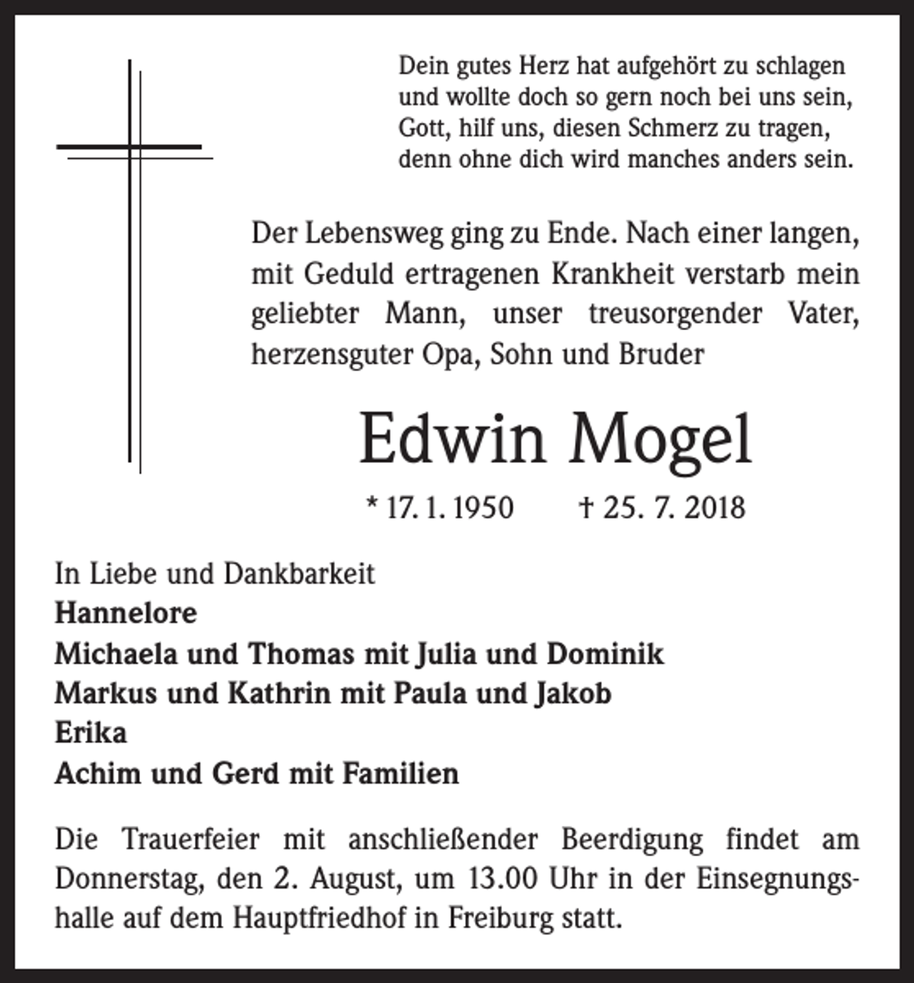 <p>Dein gutes Herz hat aufgehört zu schlagen<br />und wollte doch so gern noch bei uns sein,<br />Gott, hilf uns, diesen Schmerz zu tragen,<br />denn ohne dich wird manches anders sein.</p><p>Der Lebensweg ging zu Ende. Nach einer langen,<br />mit Geduld ertragenen Krankheit verstarb mein<br />geliebter Mann, unser treusorgender Vater,<br />herzens­guter Opa, Sohn und Bruder</p><p>Edwin Mogel<br />* 17. 1. 1950 † 25. 7. 2018<br />In Liebe und Dankbarkeit<br />Hannelore<br />Michaela und Thomas mit Julia und Dominik<br />Markus und Kathrin mit Paula und Jakob<br />Erika<br />Achim und Gerd mit Familien<br />Die Trauerfeier mit anschließender Beerdigung findet am<br />Donners­tag, den 2. August, um 13.00 Uhr in der Einsegnungshalle auf dem Hauptfriedhof in Freiburg statt.</p>