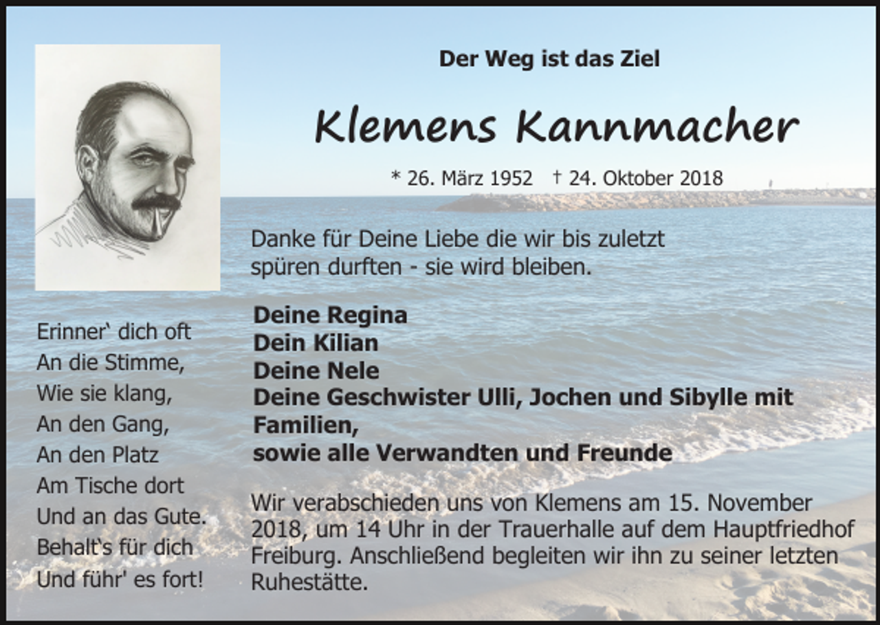 <p>Der Weg ist das Ziel</p><p>Klemens Kannmacher<br />* 26. März 1952 † 24. Oktober 2018</p><p>Danke für Deine Liebe die wir bis zuletzt<br />spüren durften - sie wird bleiben.<br />Erinner‘ dich oft<br />An die Stimme,<br />Wie sie klang,<br />An den Gang,<br />An den Platz<br />Am Tische dort<br />Und an das Gute.<br />Behalt‘s für dich<br />Und führ' es fort!</p><p>Deine Regina<br />Dein Kilian<br />Deine Nele<br />Deine Geschwister Ulli, Jochen und Sibylle mit<br />Familien,<br />sowie alle Verwandten und Freunde<br />Wir verabschieden uns von Klemens am 15. November<br />2018, um 14 Uhr in der Trauerhalle auf dem Hauptfriedhof<br />Freiburg. Anschließend begleiten wir ihn zu seiner letzten<br />Ruhestätte.</p>