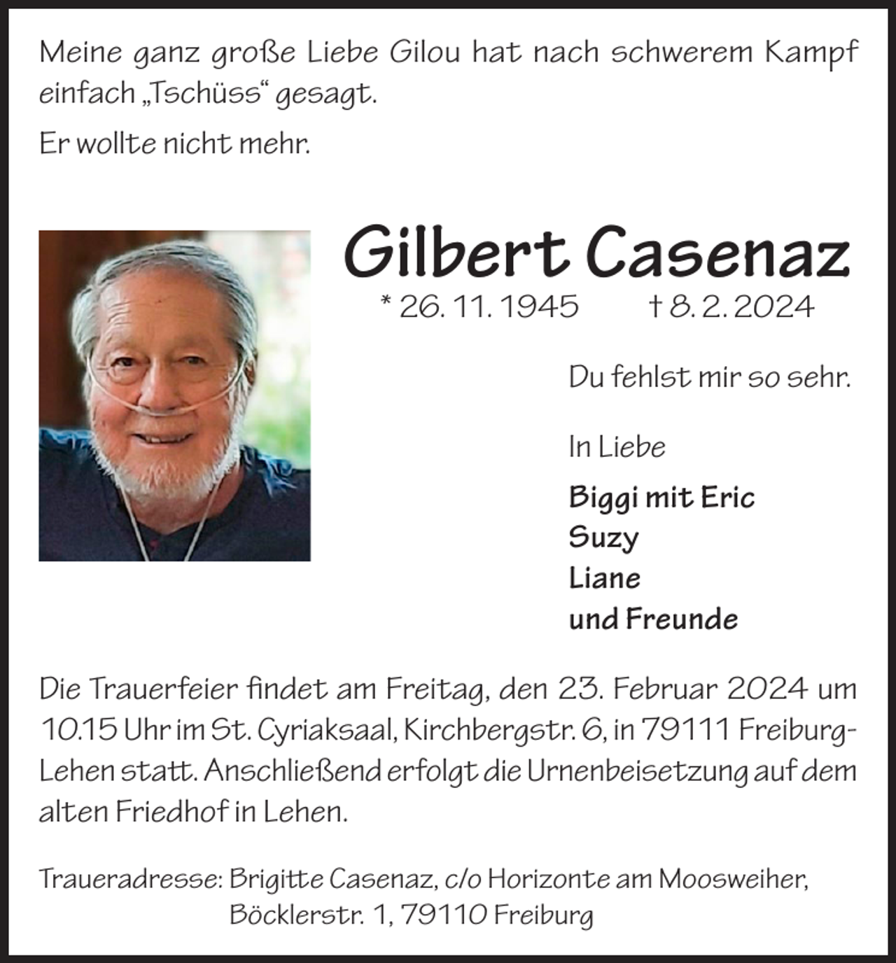 <p>Meine ganz große Liebe Gilou hat nach schwerem Kampf<br />einfach „Tschüss“ gesagt.<br />Er wollte nicht mehr.</p><p>Gilbert Casenaz<br />* 26. 11. 1945 † 8. 2. 2024</p><p>Du fehlst mir so sehr.<br />In Liebe<br />Biggi mit Eric<br />Suzy<br />Liane<br />und Freunde<br />Die Trauerfeier findet am Freitag, den 23. Februar 2024 um<br />10.15 Uhr im St. Cyriaksaal, Kirchbergstr. 6, in 79111 FreiburgLehen statt. Anschließend erfolgt die Urnenbeisetzung auf dem<br />alten Friedhof in Lehen.<br />Traueradresse: Brigitte Casenaz, c/o Horizonte am Moosweiher,<br />Böcklerstr. 1, 79110 Freiburg</p>