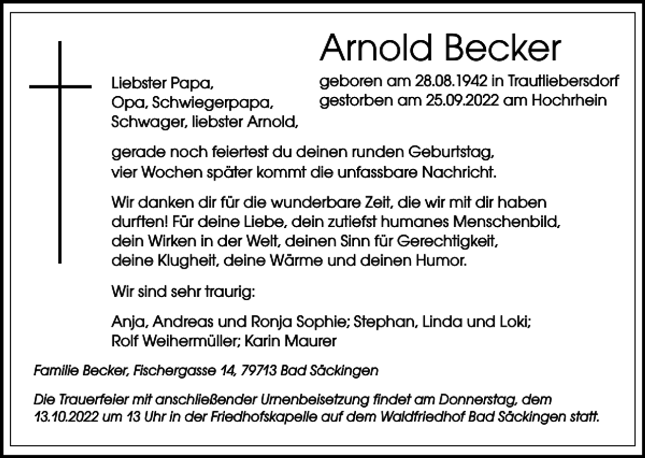 <p>Arnold Becker<br />Liebster Papa,<br />Opa, Schwiegerpapa,<br />Schwager, liebster Arnold,</p><p>geboren am 28.08.1942 in Trautliebersdorf<br />gestorben am 25.09.2022 am Hochrhein</p><p>gerade noch feiertest du deinen runden Geburtstag,<br />vier Wochen später kommt die unfassbare Nachricht.<br />Wir danken dir für die wunderbare Zeit, die wir mit dir haben<br />durften! Für deine Liebe, dein zutiefst humanes Menschen­bild,<br />dein Wirken in der Welt, deinen Sinn für Gerechtigkeit,<br />deine Klugheit, deine Wärme und deinen Humor.<br />Wir sind sehr traurig:<br />Anja, Andreas und Ronja Sophie; Stephan, Linda und Loki;<br />Rolf Weihermüller; Karin Maurer<br />Familie Becker, Fischergasse 14, 79713 Bad Säckingen<br />Die Trauerfeier mit anschließender Urnenbeisetzung findet am Donnerstag, dem<br />13.10.2022 um 13 Uhr in der Friedhofskapelle auf dem Waldfriedhof Bad Säckingen statt.</p>