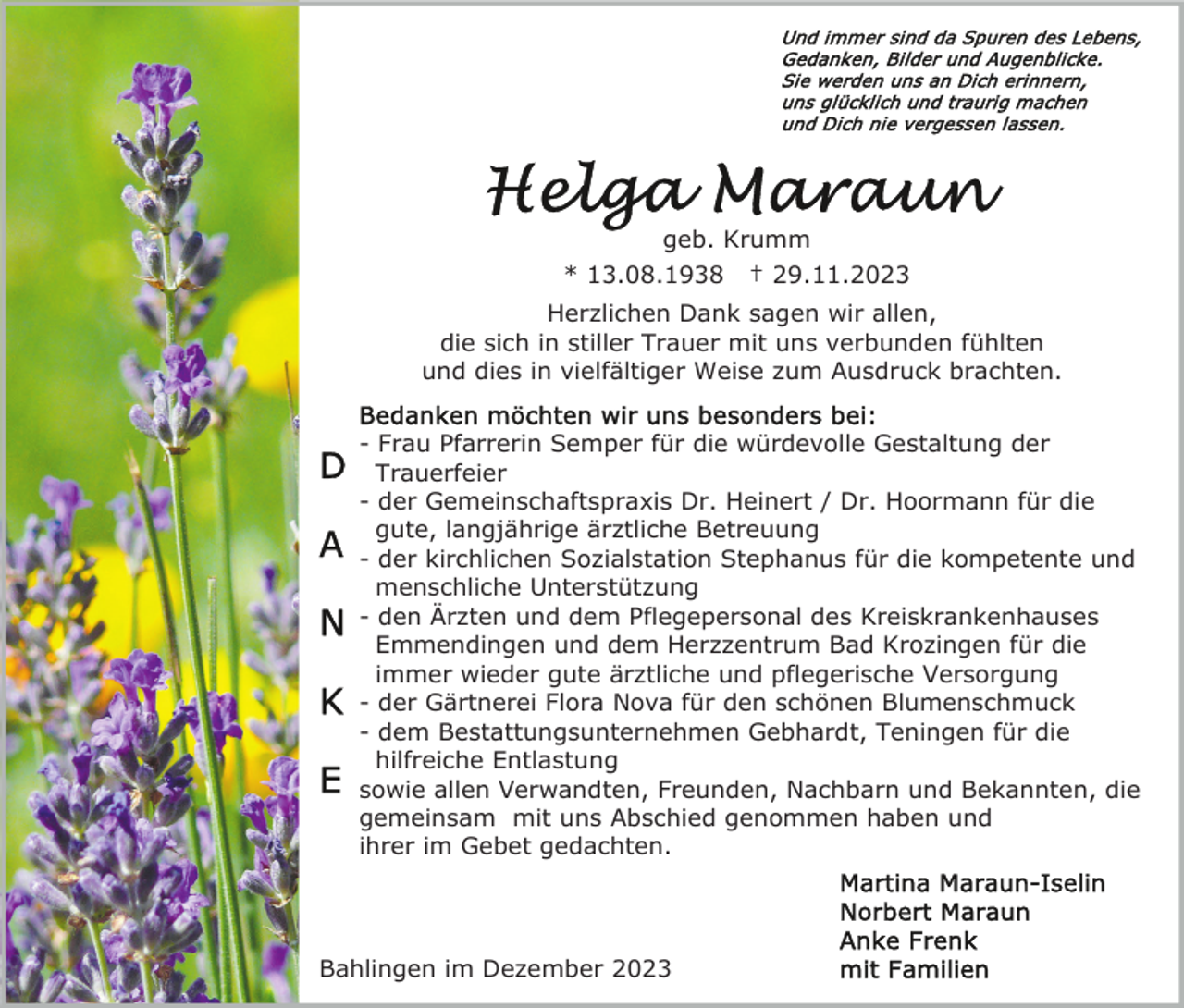 <p>geb. Krumm<br />* 13.08.1938 † 29.11.2023<br />Herzlichen Dank sagen wir allen,<br />die sich in stiller Trauer mit uns verbunden fühlten<br />und dies in vielfältiger Weise zum Ausdruck brachten.<br />- Frau Pfarrerin Semper für die würdevolle Gestaltung der<br />Trauerfeier<br />- der Gemeinschaftspraxis Dr. Heinert / Dr. Hoormann für die<br />gute, langjährige ärztliche Betreuung<br />- der kirchlichen Sozialstation Stephanus für die kompetente und<br />menschliche Unterstützung<br />- den Ärzten und dem Pflegepersonal des Kreiskrankenhauses<br />Emmendingen und dem Herzzentrum Bad Krozingen für die<br />immer wieder gute ärztliche und pflegerische Versorgung<br />- der Gärtnerei Flora Nova für den schönen Blumenschmuck<br />- dem Bestattungsunternehmen Gebhardt, Teningen für die<br />hilfreiche Entlastung<br />sowie allen Verwandten, Freunden, Nachbarn und Bekannten, die<br />gemeinsam mit uns Abschied genommen haben und<br />ihrer im Gebet gedachten.</p><p>Bahlingen im Dezember 2023</p>