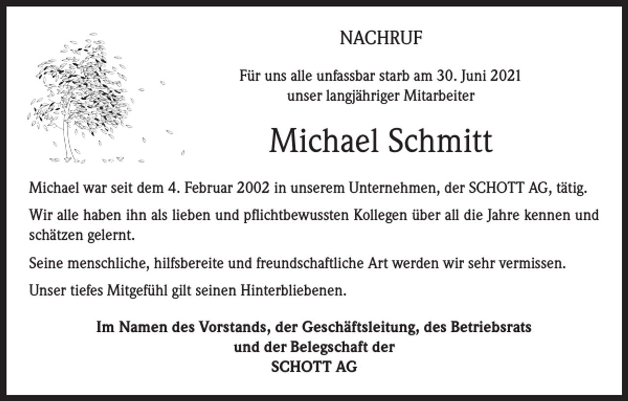 <p>NACHRUF<br />Für uns alle unfassbar starb am 30. Juni 2021<br />unser langjähriger Mitarbeiter</p><p>Michael Schmitt<br />Michael war seit dem 4. Februar 2002 in unserem Unternehmen, der SCHOTT AG, tätig.<br />Wir alle haben ihn als lieben und pflichtbewussten Kollegen über all die Jahre kennen und<br />schätzen gelernt.<br />Seine menschliche, hilfsbereite und freundschaftliche Art werden wir sehr vermissen.<br />Unser tiefes Mitgefühl gilt seinen Hinterbliebenen.<br />Im Namen des Vorstands, der Geschäftsleitung, des Betriebsrats<br />und der Belegschaft der<br />SCHOTT AG</p>