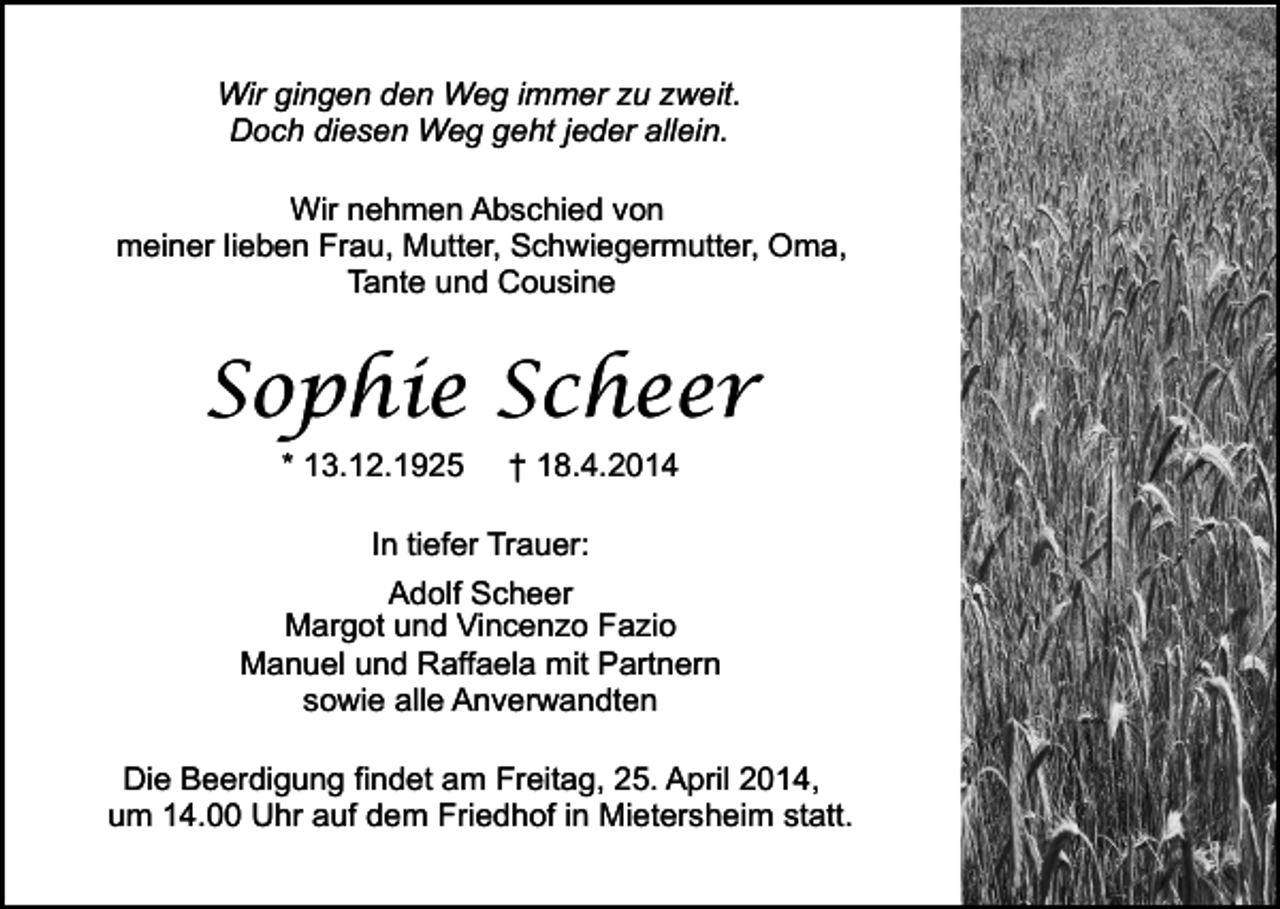 <p>Wir gingen den Weg immer zu zweit.<br />Doch diesen Weg geht jeder allein.<br />Wir nehmen Abschied von<br />meiner lieben Frau, Mutter, Schwiegermutter, Oma,<br />Tante und Cousine</p><p>Sophie Scheer<br />* 13.12.1925</p><p>† 18.4.2014</p><p>In tiefer Trauer:<br />Adolf Scheer<br />Margot und Vincenzo Fazio<br />Manuel und Raffaela mit Partnern<br />sowie alle Anverwandten<br />Die Beerdigung findet am Freitag, 25. April 2014,<br />um 14.00 Uhr auf dem Friedhof in Mietersheim statt.</p><p>.</p>