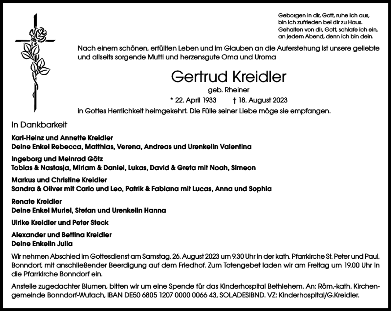 <p>Geborgen in dir, Gott, ruhe ich aus,<br />bin ich zufrieden bei dir zu Haus.<br />Gehalten von dir, Gott, schlafe ich ein,<br />an jedem Abend, denn ich bin dein.</p><p>Nach einem schönen, erfüllten Leben und im Glauben an die Auferstehung ist unsere geliebte<br />und allseits sorgende Mutti und herzensgute Oma und Uroma</p><p>Gertrud Kreidler</p><p>geb. Rheiner<br />* 22. April 1933<br />† 18. August 2023<br />in Gottes Herrlichkeit heimgekehrt. Die Fülle seiner Liebe möge sie empfangen.</p><p>In Dankbarkeit<br />Karl-Heinz und Annette Kreidler<br />Deine Enkel Rebecca, Matthias, Verena, Andreas und Urenkelin Valentina<br />Ingeborg und Meinrad Götz<br />Tobias &amp; Nastasja, Miriam &amp; Daniel, Lukas, David &amp; Greta mit Noah, Simeon<br />Markus und Christine Kreidler<br />Sandra &amp; Oliver mit Carlo und Leo, Patrik &amp; Fabiana mit Lucas, Anna und Sophia<br />Renate Kreidler<br />Deine Enkel Muriel, Stefan und Urenkelin Hanna<br />Ulrike Kreidler und Peter Steck<br />Alexander und Bettina Kreidler<br />Deine Enkelin Julia<br />Wir nehmen Abschied im Gottesdienst am Samstag, 26. August 2023 um 9.30 Uhr in der kath. Pfarrkirche St. Peter und Paul,<br />Bonndorf, mit anschließender Beerdigung auf dem Friedhof. Zum Totengebet laden wir am Freitag um 19.00 Uhr in<br />die Pfarrkirche Bonndorf ein.<br />Anstelle zugedachter Blumen, bitten wir um eine Spende für das Kinderhospital Bethlehem. An: Röm.-kath. Kirchen­<br />gemeinde Bonndorf-Wutach, IBAN DE50 6805 1207 0066 43, SOLADESlBND. VZ: Kinderhospital/G.Kreidler.</p>