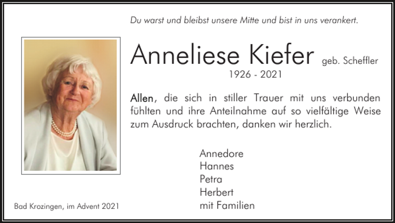 <p>Du warst und bleibst unsere Mitte und bist in uns verankert.</p><p>Anneliese Kiefer</p><p>geb. Scheffler</p><p>1926 - 2021</p><p>, die sich in stiller Trauer mit uns verbunden<br />fühlten und ihre Anteilnahme auf so vielfältige Weise<br />zum Ausdruck brachten, danken wir herzlich.</p><p>Bad Krozingen, im Advent 2021</p><p>Annedore<br />Hannes<br />Petra<br />Herbert<br />mit Familien</p>