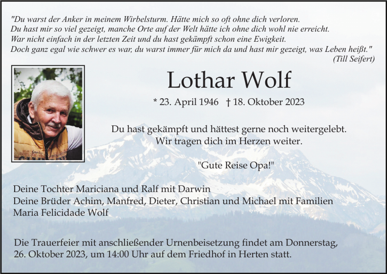 <p>"Du warst der Anker in meinem Wirbelsturm. Hätte mich so oft ohne dich verloren.<br />Du hast mir so viel gezeigt, manche Orte auf der Welt hätte ich ohne dich wohl nie erreicht.<br />War nicht einfach in der letzten Zeit und du hast gekämpft schon eine Ewigkeit.<br />Doch ganz egal wie schwer es war, du warst immer für mich da und hast mir gezeigt, was Leben heißt."<br />(Till Seifert)</p><p>Lothar Wolf<br />* 23. April 1946 † 18. Oktober 2023<br />Du hast gekämpft und hättest gerne noch weitergelebt.<br />Wir tragen dich im Herzen weiter.<br />"Gute Reise Opa!"<br />Deine Tochter Mariciana und Ralf mit Darwin<br />Deine Brüder Achim, Manfred, Dieter, Christian und Michael mit Familien<br />Maria Felicidade Wolf<br />Die Trauerfeier mit anschließender Urnenbeisetzung findet am Donnerstag,<br />26. Oktober 2023, um 14:00 Uhr auf dem Friedhof in Herten statt.</p>