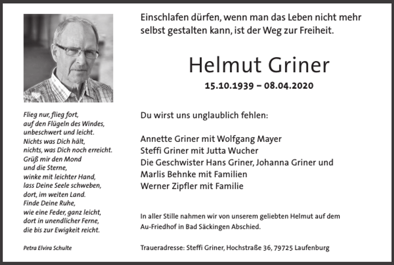 <p>Einschlafen dürfen, wenn man das Leben nicht mehr<br />selbst gestalten kann, ist der Weg zur Freiheit.</p><p>Helmut Griner<br />15.10.1939 – 08.04.2020<br />Flieg nur, flieg fort,<br />auf den Flügeln des Windes,<br />unbeschwert und leicht.<br />Nichts was Dich hält,<br />nichts, was Dich noch erreicht.<br />Grüß mir den Mond<br />und die Sterne,<br />winke mit leichter Hand,<br />lass Deine Seele schweben,<br />dort, im weiten Land.<br />Finde Deine Ruhe,<br />wie eine Feder, ganz leicht,<br />dort in unendlicher Ferne,<br />die bis zur Ewigkeit reicht.</p><p>Du wirst uns unglaublich fehlen:</p><p>Petra Elvira Schulte</p><p>Traueradresse: Steffi Griner, Hochstraße 36, 79725 Laufenburg</p><p>Annette Griner mit Wolfgang Mayer<br />Steffi Griner mit Jutta Wucher<br />Die Geschwister Hans Griner, Johanna Griner und<br />Marlis Behnke mit Familien<br />Werner Zipfler mit Familie<br />In aller Stille nahmen wir von unserem geliebten Helmut auf dem<br />Au-Friedhof in Bad Säckingen Abschied.</p>