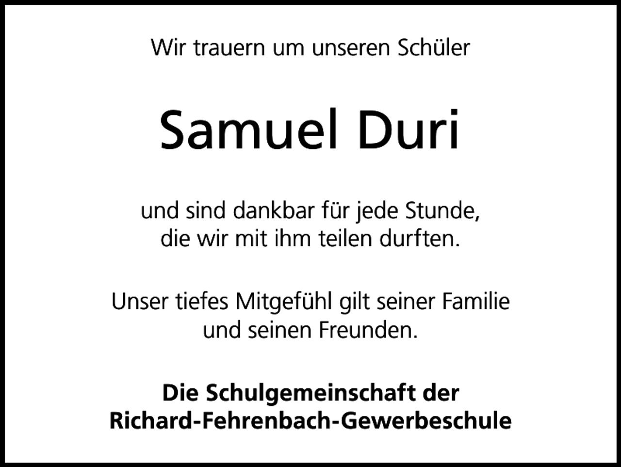 <p>Wir trauern um unseren Schüler</p><p>Samuel Duri<br />und sind dankbar für jede Stunde,<br />die wir mit ihm teilen durften.<br />Unser tiefes Mitgefühl gilt seiner Familie<br />und seinen Freunden.<br />Die Schulgemeinschaft der<br />Richard-Fehrenbach-Gewerbeschule</p>