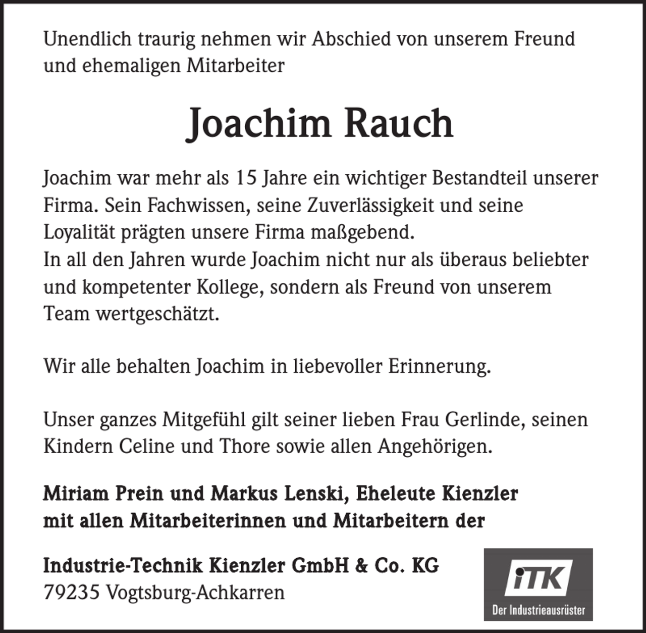 <p>Unendlich traurig nehmen wir Abschied von unserem Freund<br />und ehemaligen Mitarbeiter</p><p>Joachim Rauch<br />Joachim war mehr als 15 Jahre ein wichtiger Bestandteil unserer<br />Firma. Sein Fachwissen, seine Zuverlässigkeit und seine<br />Loyalität prägten unsere Firma maßgebend.<br />In all den Jahren wurde Joachim nicht nur als überaus beliebter<br />und kompetenter Kollege, sondern als Freund von unserem<br />Team wertgeschätzt.<br />Wir alle behalten Joachim in liebevoller Erinnerung.<br />Unser ganzes Mitgefühl gilt seiner lieben Frau Gerlinde, seinen<br />Kindern Celine und Thore sowie allen Angehörigen.<br />Miriam Prein und Markus Lenski, Eheleute Kienzler<br />mit allen Mitarbeiterinnen und Mitarbeitern der<br />Industrie-Technik Kienzler GmbH &amp; Co. KG<br />79235 Vogtsburg-Achkarren</p>