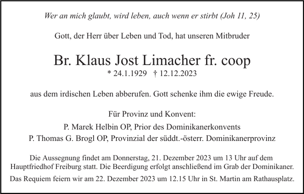 <p>Wer an mich glaubt, wird leben, auch wenn er stirbt (Joh 11, 25)<br />Gott, der Herr über Leben und Tod, hat unseren Mitbruder</p><p>Br. Klaus Jost Limacher fr. coop<br />* 24.1.1929 † 12.12.2023<br />aus dem irdischen Leben abberufen. Gott schenke ihm die ewige Freude.<br />Für Provinz und Konvent:<br />P. Marek Helbin OP, Prior des Dominikanerkonvents<br />P. Thomas G. Brogl OP, Provinzial der süddt.-österr. Dominikanerprovinz<br />Die Aussegnung findet am Donnerstag, 21. Dezember 2023 um 13 Uhr auf dem<br />Hauptfriedhof Freiburg statt. Die Beerdigung erfolgt anschließend im Grab der Dominikaner.<br />Das Requiem feiern wir am 22. Dezember 2023 um 12.15 Uhr in St. Martin am Rathausplatz.</p>