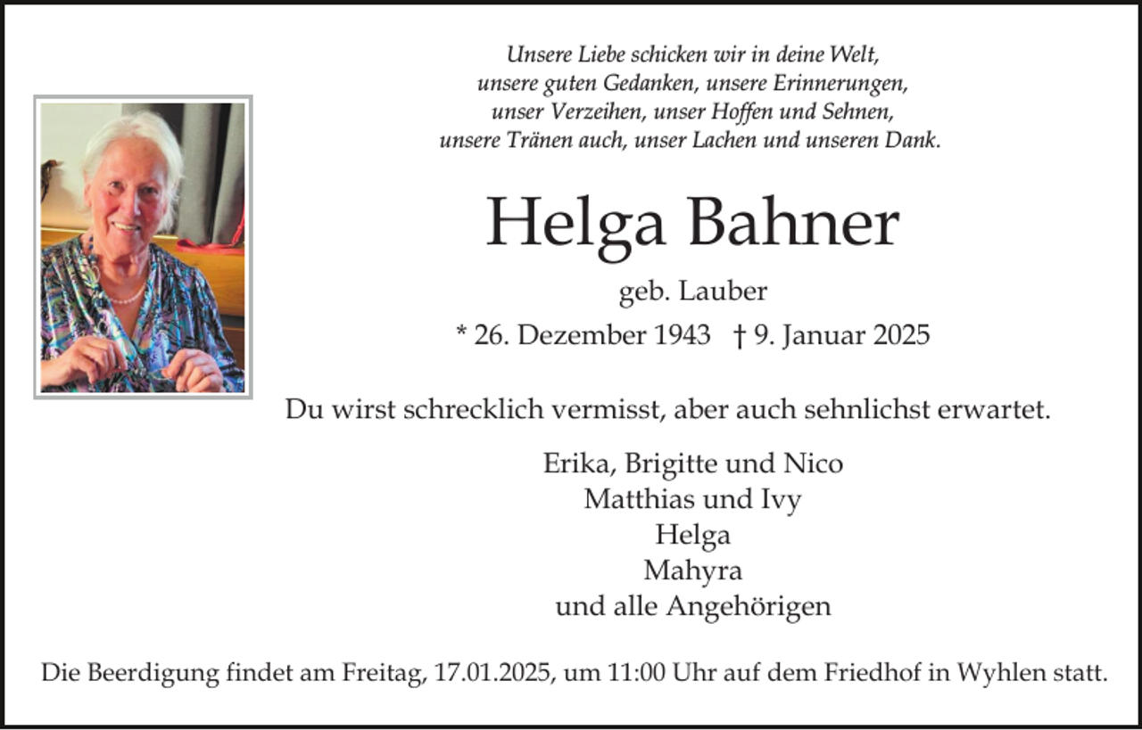 <p>Unsere Liebe schicken wir in deine Welt,<br />unsere guten Gedanken, unsere Erinnerungen,<br />unser Verzeihen, unser Hoffen und Sehnen,<br />unsere Tränen auch, unser Lachen und unseren Dank.</p><p>Helga Bahner<br />geb. Lauber<br />* 26. Dezember 1943 † 9. Januar 2025<br />Du wirst schrecklich vermisst, aber auch sehnlichst erwartet.<br />Erika, Brigitte und Nico<br />Matthias und Ivy<br />Helga<br />Mahyra<br />und alle Angehörigen<br />Die Beerdigung findet am Freitag, 17.01.2025, um 11:00 Uhr auf dem Friedhof in Wyhlen statt.</p>