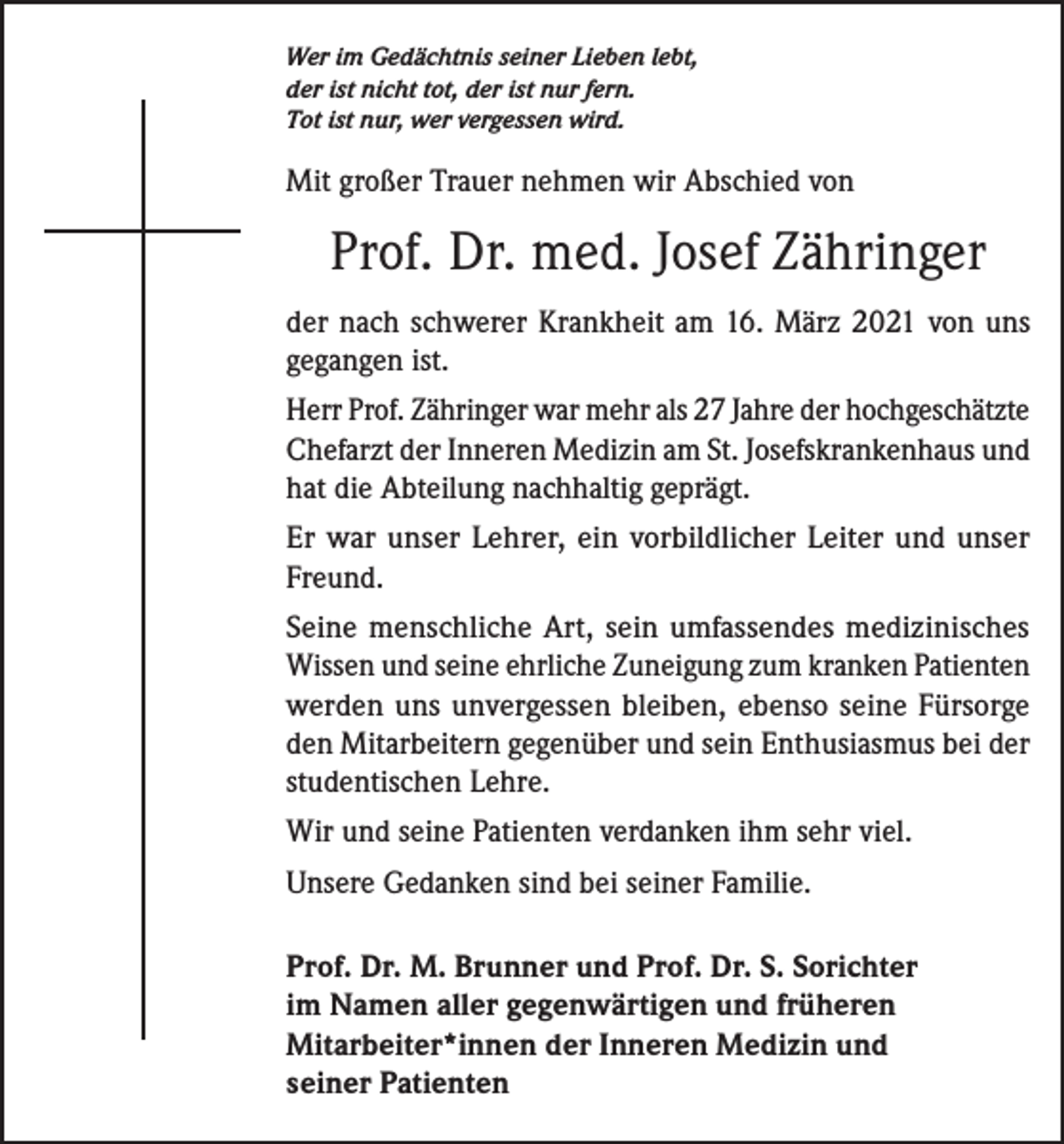 <p>Wer im Gedächtnis seiner Lieben lebt,<br />der ist nicht tot, der ist nur fern.<br />Tot ist nur, wer vergessen wird.</p><p>Mit großer Trauer nehmen wir Abschied von</p><p>Prof. Dr. med. Josef Zähringer<br />der nach schwerer Krankheit am 16. März 2021 von uns<br />gegangen ist.<br />Herr Prof. Zähringer war mehr als 27 Jahre der hochgeschätzte<br />Chefarzt der Inneren Medizin am St. Josefskrankenhaus und<br />hat die Abteilung nachhaltig geprägt.<br />Er war unser Lehrer, ein vorbildlicher Leiter und unser<br />Freund.<br />Seine menschliche Art, sein umfassendes medizinisches<br />Wissen und seine ehrliche Zuneigung zum kranken Patienten<br />werden uns unvergessen bleiben, ebenso seine Fürsorge<br />den Mitarbeitern gegenüber und sein Enthusiasmus bei der<br />studentischen Lehre.<br />Wir und seine Patienten verdanken ihm sehr viel.<br />Unsere Gedanken sind bei seiner Familie.<br />Prof. Dr. M. Brunner und Prof. Dr. S. Sorichter<br />im Namen aller gegenwärtigen und früheren<br />Mitarbeiter*innen der Inneren Medizin und<br />seiner Patienten</p>