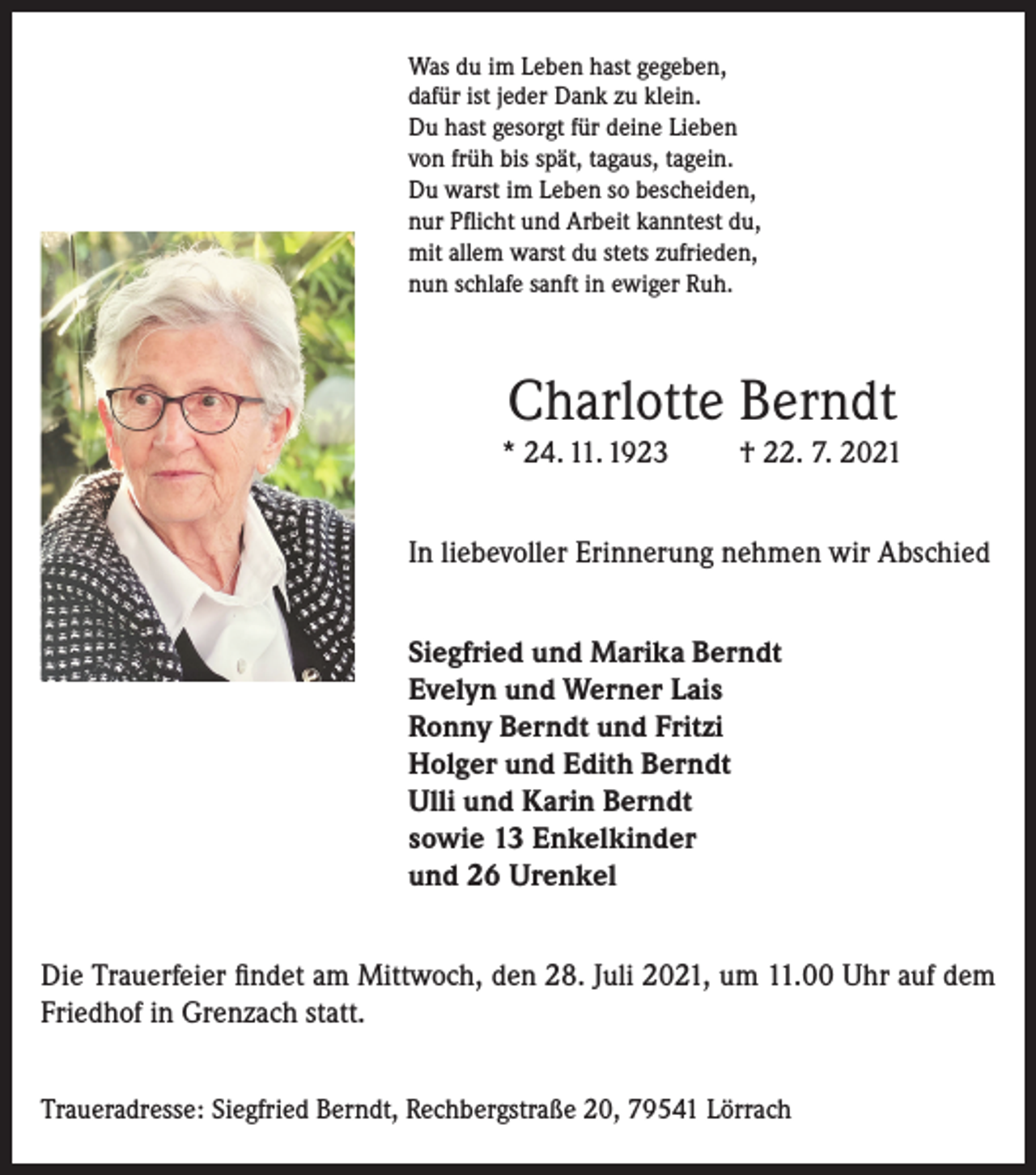 <p>Was du im Leben hast gegeben,<br />dafür ist jeder Dank zu klein.<br />Du hast gesorgt für deine Lieben<br />von früh bis spät, tagaus, tagein.<br />Du warst im Leben so bescheiden,<br />nur Pflicht und Arbeit kanntest du,<br />mit allem warst du stets zufrieden,<br />nun schlafe sanft in ewiger Ruh.</p><p>Charlotte Berndt</p><p>* 24. 11. 1923</p><p>† 22. 7. 2021</p><p>In liebevoller Erinnerung nehmen wir Abschied<br />Siegfried und Marika Berndt<br />Evelyn und Werner Lais<br />Ronny Berndt und Fritzi<br />Holger und Edith Berndt<br />Ulli und Karin Berndt<br />sowie 13 Enkelkinder<br />und 26 Urenkel<br />Die Trauerfeier findet am Mittwoch, den 28. Juli 2021, um 11.00 Uhr auf dem<br />Friedhof in Grenzach statt.<br />Traueradresse: Siegfried Berndt, Rechbergstraße 20, 79541 Lörrach</p>
