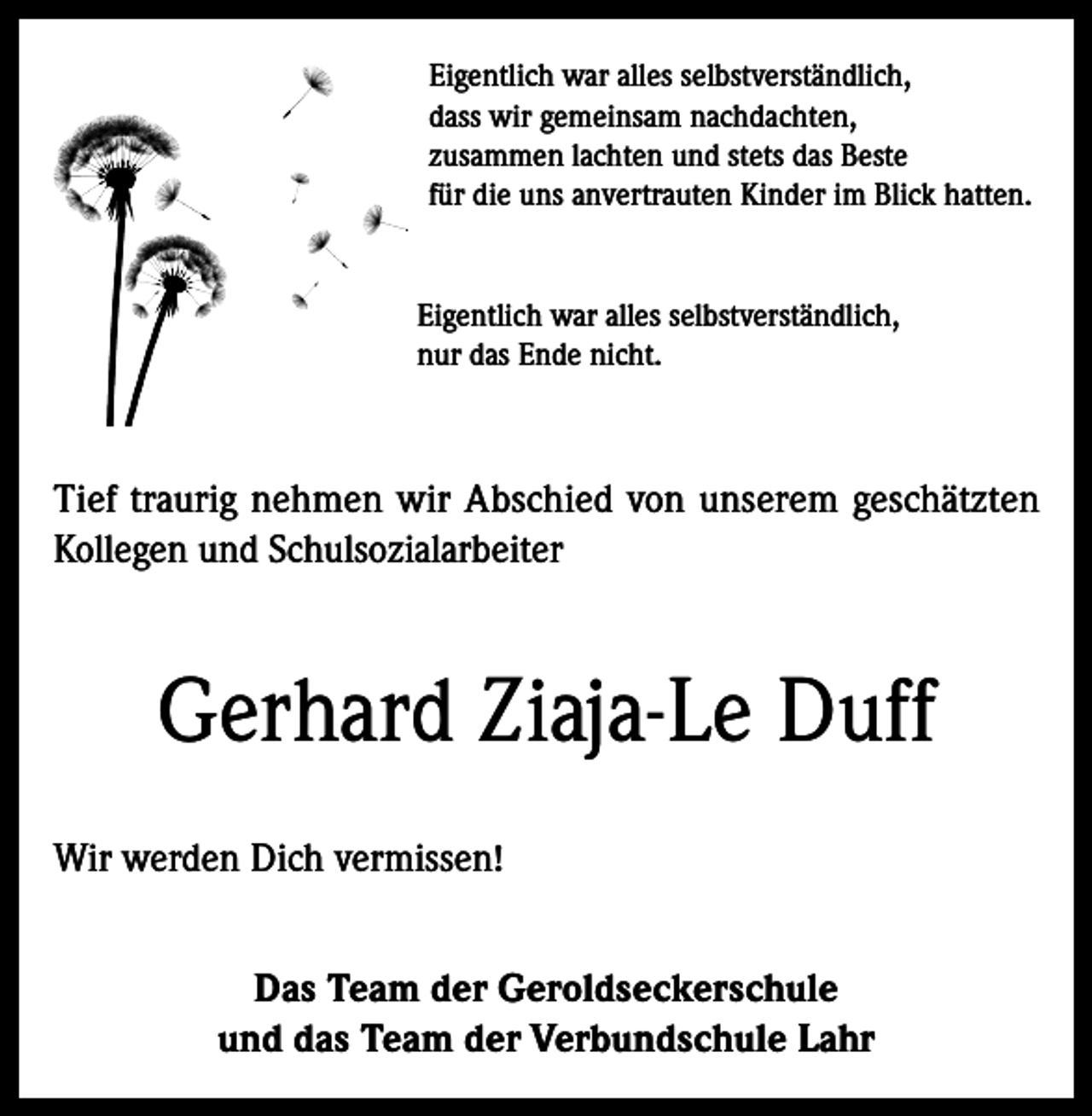 <p>Eigentlich war alles selbstverständlich,<br />dass wir gemeinsam nachdachten,<br />zusammen lachten und stets das Beste<br />für die uns anvertrauten Kinder im Blick hatten.<br />Eigentlich war alles selbstverständlich,<br />nur das Ende nicht.</p><p>Tief traurig nehmen wir Abschied von unserem geschätzten<br />Kollegen und Schulsozialarbeiter</p><p>Gerhard Ziaja-Le Duff<br />Wir werden Dich vermissen!<br />Das Team der Geroldseckerschule<br />und das Team der Verbundschule Lahr</p>