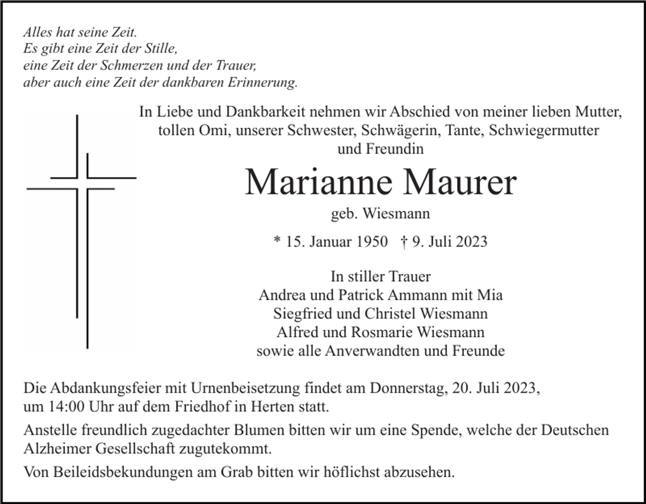 <p>Alles hat seine Zeit.<br />Es gibt eine Zeit der Stille,<br />eine Zeit der Schmerzen und der Trauer,<br />aber auch eine Zeit der dankbaren Erinnerung.</p><p>In Liebe und Dankbarkeit nehmen wir Abschied von meiner lieben Mutter,<br />tollen Omi, unserer Schwester, Schwägerin, Tante, Schwiegermutter<br />und Freundin</p><p>Marianne Maurer<br />geb. Wiesmann<br />* 15. Januar 1950 † 9. Juli 2023<br />In stiller Trauer<br />Andrea und Patrick Ammann mit Mia<br />Siegfried und Christel Wiesmann<br />Alfred und Rosmarie Wiesmann<br />sowie alle Anverwandten und Freunde<br />Die Abdankungsfeier mit Urnenbeisetzung findet am Donnerstag, 20. Juli 2023,<br />um 14:00 Uhr auf dem Friedhof in Herten statt.<br />Anstelle freundlich zugedachter Blumen bitten wir um eine Spende, welche der Deutschen<br />Alzheimer Gesellschaft zugutekommt.<br />Von Beileidsbekundungen am Grab bitten wir höflichst abzusehen.</p>