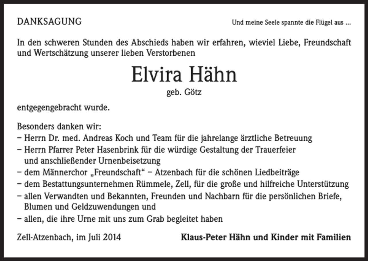 <p>DANKSAGUNG</p><p>Und meine Seele spannte die Flügel aus ...</p><p>In den schweren Stunden des Abschieds haben wir erfahren, wieviel Liebe, Freundschaft<br />und Wertschätzung unserer lieben Verstorbenen</p><p>Elvira Hähn<br />geb. Götz</p><p>entgegengebracht wurde.<br />Besonders danken wir:<br />– Herrn Dr. med. Andreas Koch und Team für die jahrelange ärztliche Betreuung<br />– Herrn Pfarrer Peter Hasenbrink für die würdige Gestaltung der Trauerfeier<br />und anschließender Urnenbeisetzung<br />– dem Männerchor „Freundschaft“ – Atzenbach für die schönen Liedbeiträge<br />– dem Bestattungsunternehmen Rümmele, Zell, für die große und hilfreiche Unterstützung<br />– allen Verwandten und Bekannten, Freunden und Nachbarn für die persönlichen Briefe,<br />Blumen und Geldzuwendungen und<br />– allen, die ihre Urne mit uns zum Grab begleitet haben<br />Zell-Atzenbach, im Juli 2014</p><p>Klaus-Peter Hähn und Kinder mit Familien</p>