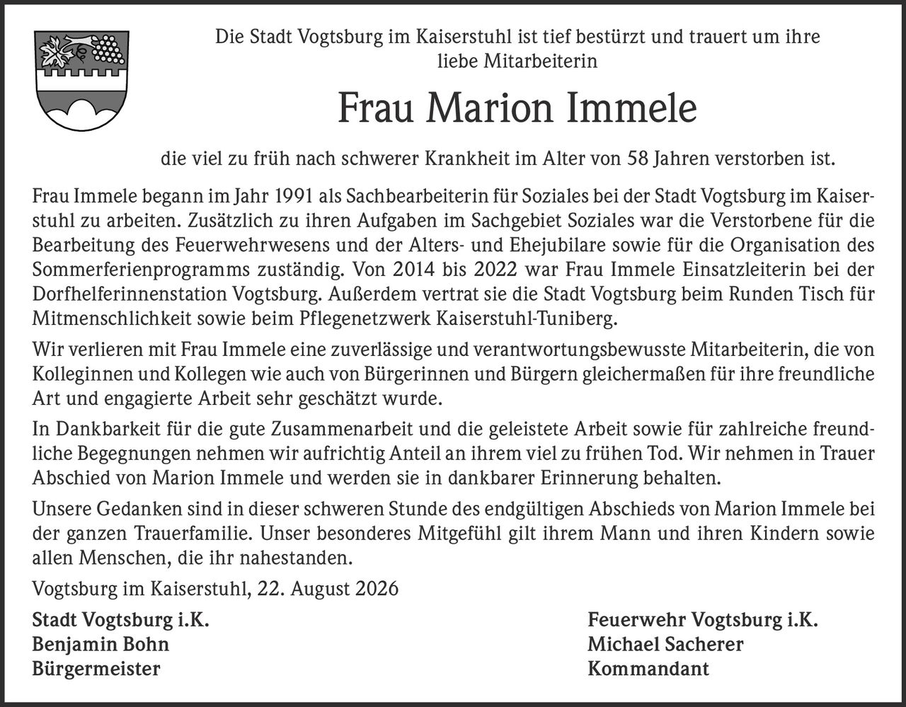 <p>Die Stadt Vogtsburg im Kaiserstuhl ist tief bestürzt und trauert um ihre liebe Mitarbeiterin</p>

<p><strong>Frau Marion Immele</strong></p>

<p>die viel zu früh nach schwerer Krankheit im Alter von 58 Jahren verstorben ist.</p>

<p>Frau Immele begann im Jahr 1991 als Sachbearbeiterin für Soziales bei der Stadt Vogtsburg im Kaiserstuhl zu arbeiten. Zusätzlich zu ihren Aufgaben im Sachgebiet Soziales war die Verstorbene für die Bearbeitung des Feuerwehrwesens und der Alters- und Ehejubilare sowie für die Organisation des Sommerferienprogramms zuständig. Von 2014 bis 2022 war Frau Immele Einsatzleiterin bei der Dorfhelferinnenstation Vogtsburg. Außerdem vertrat sie die Stadt Vogtsburg beim Runden Tisch für Mitmenschlichkeit sowie beim Pflegenetzwerk Kaiserstuhl-Tuniberg.</p>

<p>Wir verlieren mit Frau Immele eine zuverlässige und verantwortungsbewusste Mitarbeiterin, die von Kolleginnen und Kollegen wie auch von Bürgerinnen und Bürgern gleichermaßen für ihre freundliche Art und engagierte Arbeit sehr geschätzt wurde.</p>

<p>In Dankbarkeit für die gute Zusammenarbeit und die geleistete Arbeit sowie für zahlreiche freundliche Begegnungen nehmen wir aufrichtig Anteil an ihrem viel zu frühen Tod. Wir nehmen in Trauer Abschied von Marion Immele und werden sie in dankbarer Erinnerung behalten.</p>

<p>Unsere Gedanken sind in dieser schweren Stunde des endgültigen Abschieds von Marion Immele bei der ganzen Trauerfamilie. Unser besonderes Mitgefühl gilt ihrem Mann und ihren Kindern sowie allen Menschen, die ihr nahestanden.</p>

<p>Vogtsburg im Kaiserstuhl, 22. August 2026</p>

<p><strong>Stadt Vogtsburg i.K.</strong> Feuerwehr Vogtsburg i.K.<br/>
<strong>Benjamin Bohn</strong> Michael Sacherer<br/>
Bürgermeister Kommandant</p>