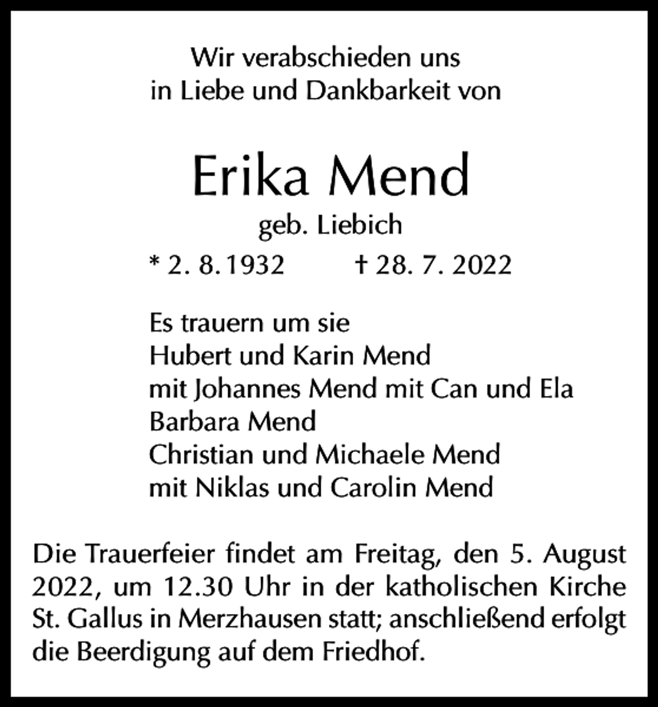 <p>Wir verabschieden uns<br />in Liebe und Dankbarkeit von</p><p>Erika Mend</p><p>geb. Liebich<br />* 2. 8. 1932<br />† 28. 7. 2022<br />Es trauern um sie<br />Hubert und Karin Mend<br />mit Johannes Mend mit Can und Ela<br />Barbara Mend<br />Christian und Michaele Mend<br />mit Niklas und Carolin Mend<br />Die Trauerfeier findet am Freitag, den 5. August<br />2022, um 12.30 Uhr in der katholischen Kirche<br />St. Gallus in Merzhausen statt; anschließend erfolgt<br />die Beerdigung auf dem Friedhof.</p>