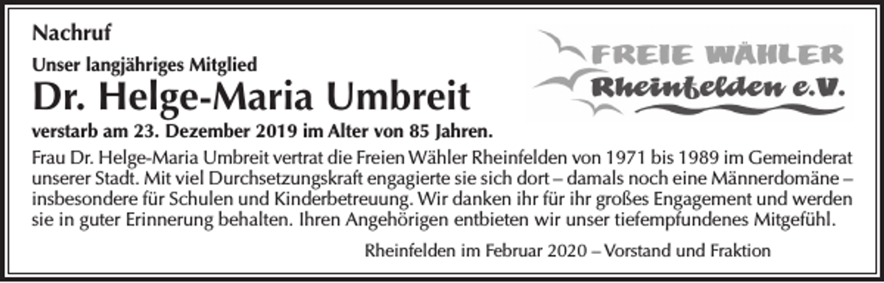 <p>Nachruf<br />Unser langjähriges Mitglied</p><p>Dr. Helge-Maria Umbreit<br />verstarb am 23. Dezember 2019 im Alter von 85 Jahren.<br />Frau Dr. Helge-Maria Umbreit vertrat die Freien Wähler Rheinfelden von 1971 bis 1989 im Gemeinderat<br />unserer Stadt. Mit viel Durchsetzungskraft engagierte sie sich dort – damals noch eine Männerdomäne –<br />insbesondere für Schulen und Kinderbetreuung. Wir danken ihr für ihr großes Engagement und werden<br />sie in guter Erinnerung behalten. Ihren Angehörigen entbieten wir unser tiefempfundenes Mitgefühl.<br />Rheinfelden im Februar 2020 – Vorstand und Fraktion</p>
