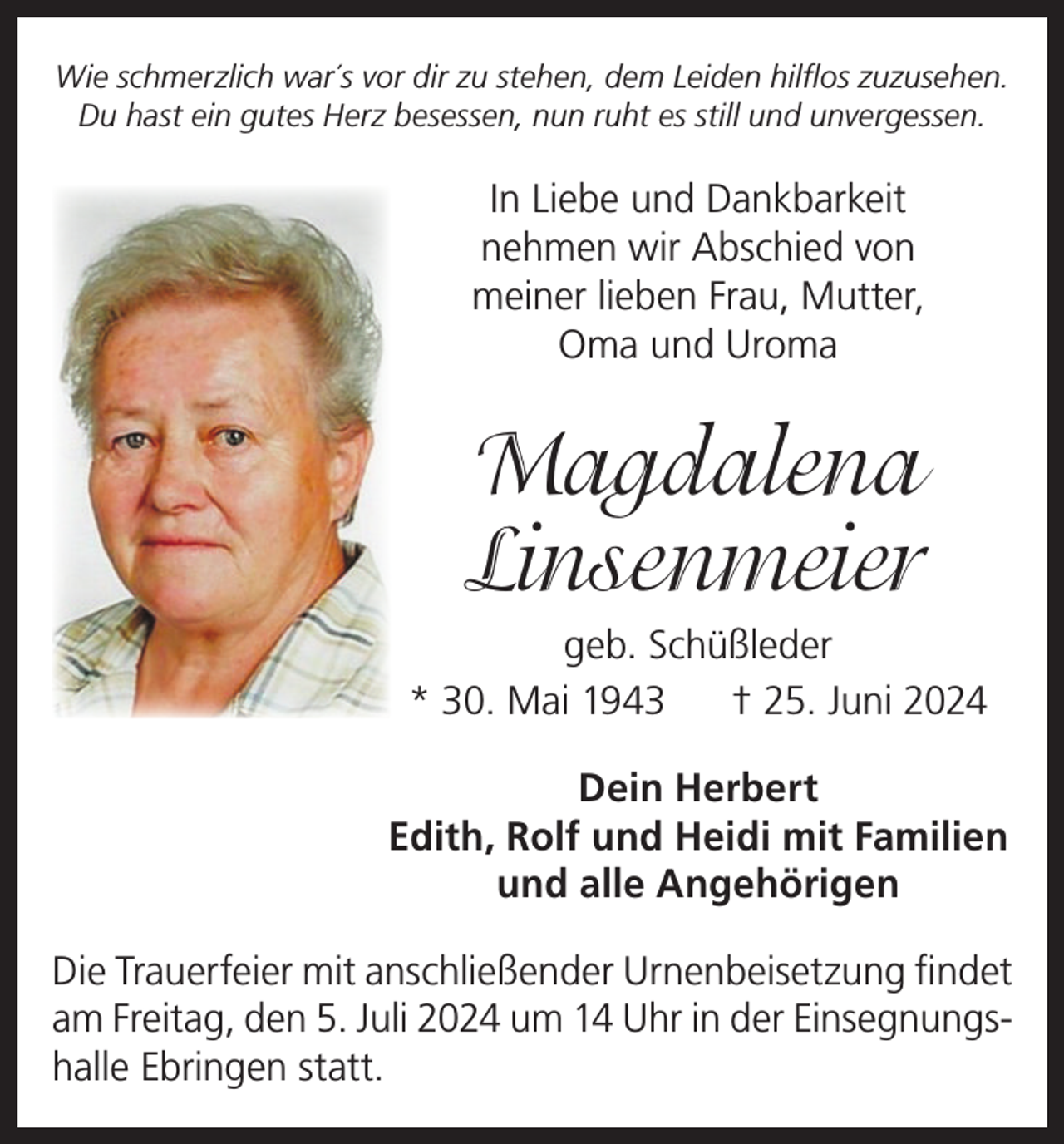<p>Wie schmerzlich war´s vor dir zu stehen, dem Leiden hilflos zuzusehen.<br />Du hast ein gutes Herz besessen, nun ruht es still und unvergessen.</p><p>In Liebe und Dankbarkeit<br />nehmen wir Abschied von<br />meiner lieben Frau, Mutter,<br />Oma und Uroma</p><p>Magdalena<br />Linsenmeier<br />geb. Schüßleder<br />* 30. Mai 1943<br />† 25. Juni 2024<br />Dein Herbert<br />Edith, Rolf und Heidi mit Familien<br />und alle Angehörigen<br />Die Trauerfeier mit anschließender Urnenbeisetzung findet<br />am Freitag, den 5. Juli 2024 um 14 Uhr in der Einsegnungshalle Ebringen statt.</p>