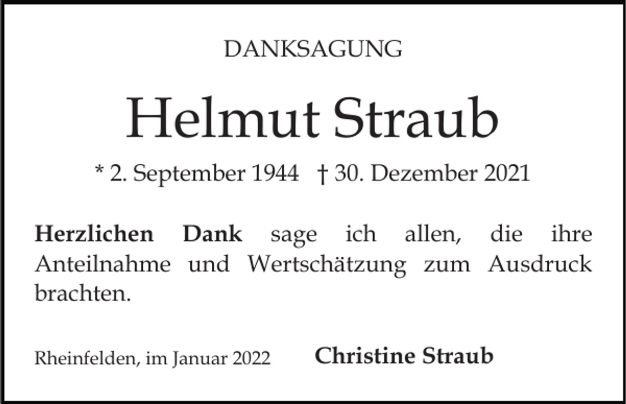 <p>DANKSAGUNG</p><p>Helmut Straub<br />* 2. September 1944 † 30. Dezember 2021<br />Herzlichen Dank sage ich allen, die ihre<br />Anteilnahme und Wertschätzung zum Ausdruck<br />brachten.<br />Rheinfelden, im Januar 2022</p><p>Christine Straub</p>