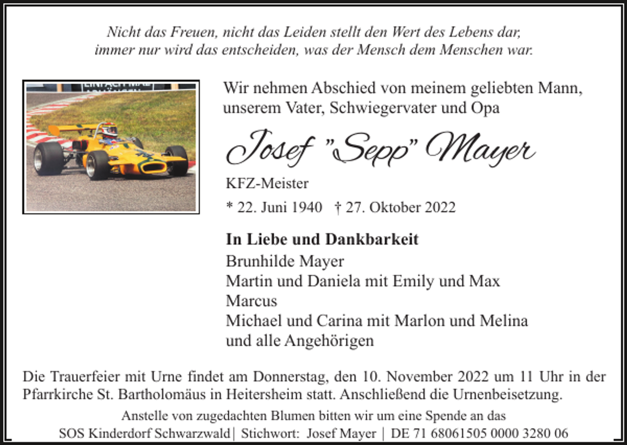 <p>Nicht das Freuen, nicht das Leiden stellt den Wert des Lebens dar,<br />immer nur wird das entscheiden, was der Mensch dem Menschen war.</p><p>Wir nehmen Abschied von meinem geliebten Mann,<br />unserem Vater, Schwiegervater und Opa</p><p>Josef "Sepp" Mayer<br />KFZ-Meister</p><p>* 22. Juni 1940 † 27. Oktober 2022</p><p>In Liebe und Dankbarkeit<br />Brunhilde Mayer<br />Martin und Daniela mit Emily und Max<br />Marcus<br />Michael und Carina mit Marlon und Melina<br />und alle Angehörigen<br />Die Trauerfeier mit Urne findet am Donnerstag, den 10. November 2022 um 11 Uhr in der<br />Pfarrkirche St. Bartholomäus in Heitersheim statt. Anschließend die Urnenbeisetzung.<br />Anstelle von zugedachten Blumen bitten wir um eine Spende an das<br />SOS Kinderdorf Schwarzwald| Stichwort: Josef Mayer | DE 71 68061505 0000 3286</p>