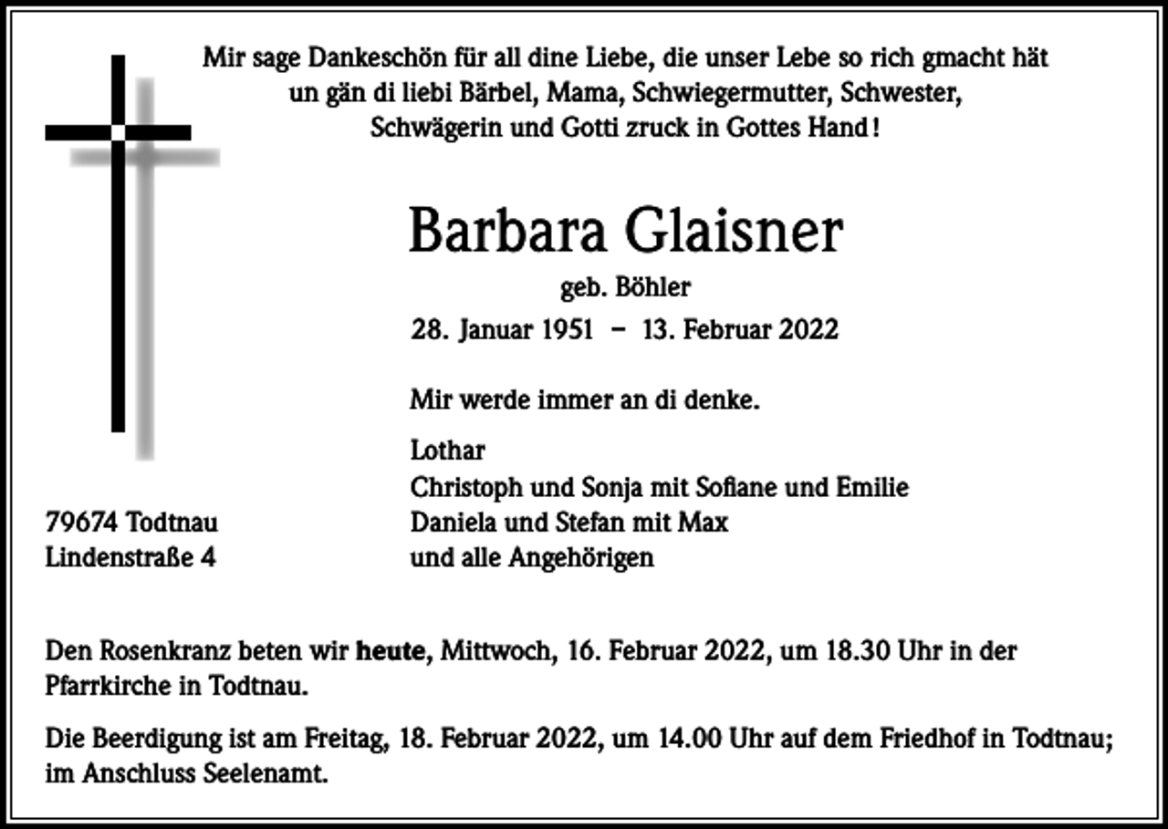 <p>Mir sage Dankeschön für all dine Liebe, die unser Lebe so rich gmacht hät<br />un gän di liebi Bärbel, Mama, Schwiegermutter, Schwester,<br />Schwägerin und Gotti zruck in Gottes Hand !</p><p>Barbara Glaisner<br />geb. Böhler<br />28. Januar 1951 – 13. Februar 2022</p><p>Mir werde immer an di denke.</p><p>79674 Todtnau<br />Lindenstraße 4</p><p>Lothar<br />Christoph und Sonja mit Sofiane und Emilie<br />Daniela und Stefan mit Max<br />und alle Angehörigen</p><p>Den Rosenkranz beten wir heute, Mittwoch, 16. Februar 2022, um 18.30 Uhr in der<br />Pfarrkirche in Todtnau.<br />Die Beerdigung ist am Freitag, 18. Februar 2022, um 14.00 Uhr auf dem Friedhof in Todtnau;<br />im Anschluss Seelenamt.</p>