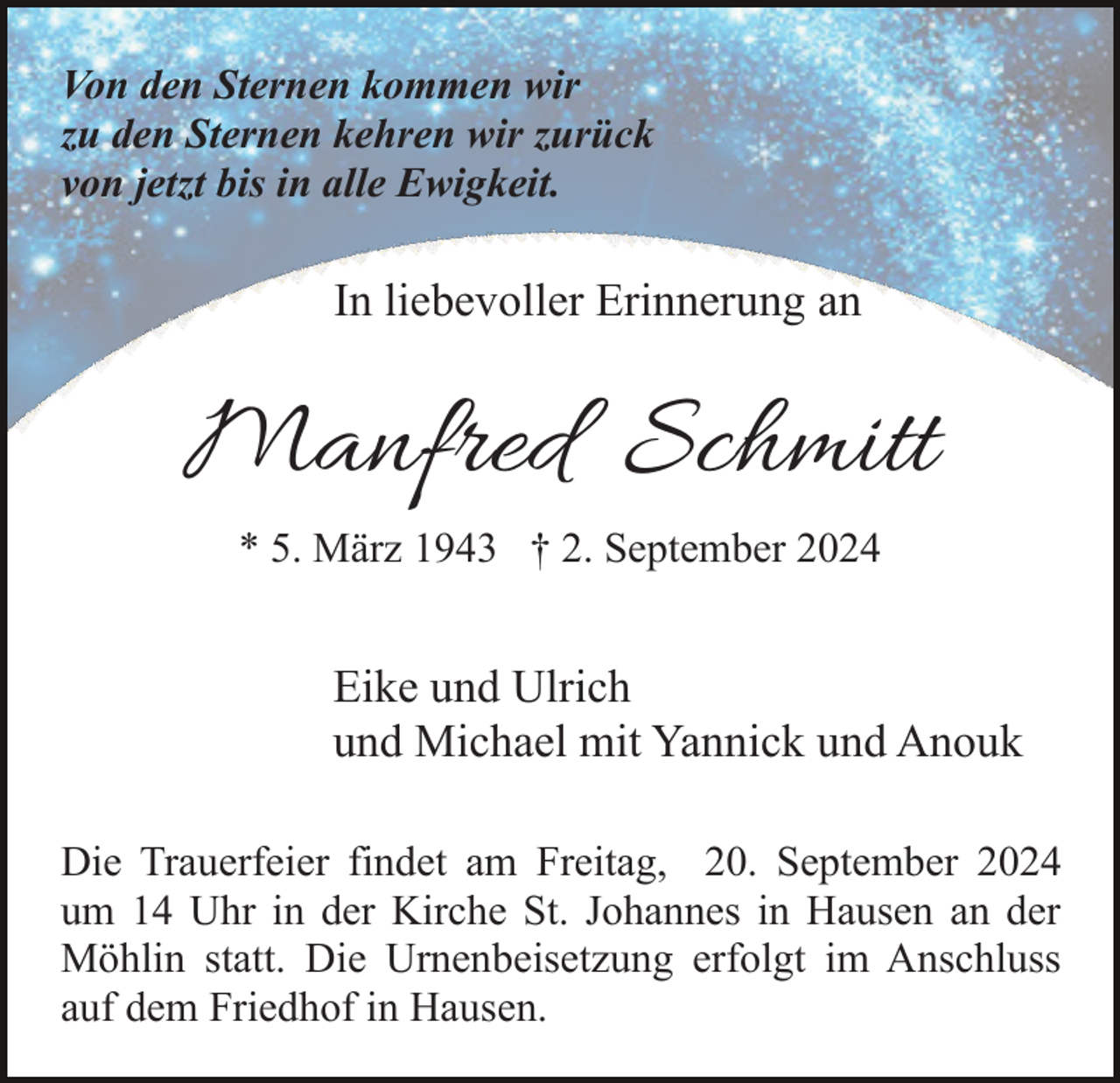 <p>Von den Sternen kommen wir<br />zu den Sternen kehren wir zurück<br />von jetzt bis in alle Ewigkeit.</p><p>In liebevoller Erinnerung an</p><p>Manfred Schmitt<br />* 5. März 1943 † 2. September 2024</p><p>Eike und Ulrich<br />und Michael mit Yannick und Anouk<br />Die Trauerfeier findet am Freitag, 20. September 2024<br />um 14 Uhr in der Kirche St. Johannes in Hausen an der<br />Möhlin statt. Die Urnenbeisetzung erfolgt im Anschluss<br />auf dem Friedhof in Hausen.</p>